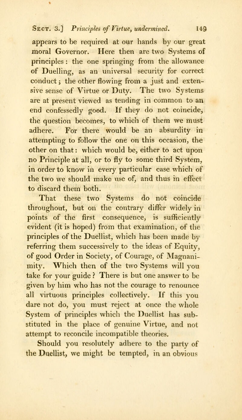 Sect. 3.] Principles of Virtue, undermined. 14<9 appears to be required at our hands by our great moral Governor. Here then are two Systems of principles: the one springing from the allowance of Duelling, as an universal security for correct conduct; the other flowing from a just and exten- sive sense of Virtue or Duty. The two Systems are at present viewed as tending in common to an end confessedly good. If they do not coincide, the question becomes, to which of them we must adhere. For there would be an absurdity in attempting to follow the one on this occasion, the other on that: which would be, either to act upon no Principle at all, or to fly to some third System, in order to know in every particular case which of the two we should make use of, and thus in effect to discard them both. That these two Systems do not coincide throughout, but on the contrary diflfer widely in points of the first consequence, is sufficiently evident (it is hoped) from that examination, of the principles of the Duellist, which has been made by referring them successiA^ely to the ideas of Equity, of good Order in Society, of Courage, of Magnani- mity. Which then of the two Systems will you take for your guide ? There is but one answer to be given by him who has not the courage to renounce all virtuous principles collectively. If this you dare not do, you must reject at once the whole System of principles which the Duellist has sub- stituted in the place of genuine Virtue, and not attempt to reconcile incompatible theories. Should you resolutely adhere to the party of the Duellist, we might be tempted, in an obvious