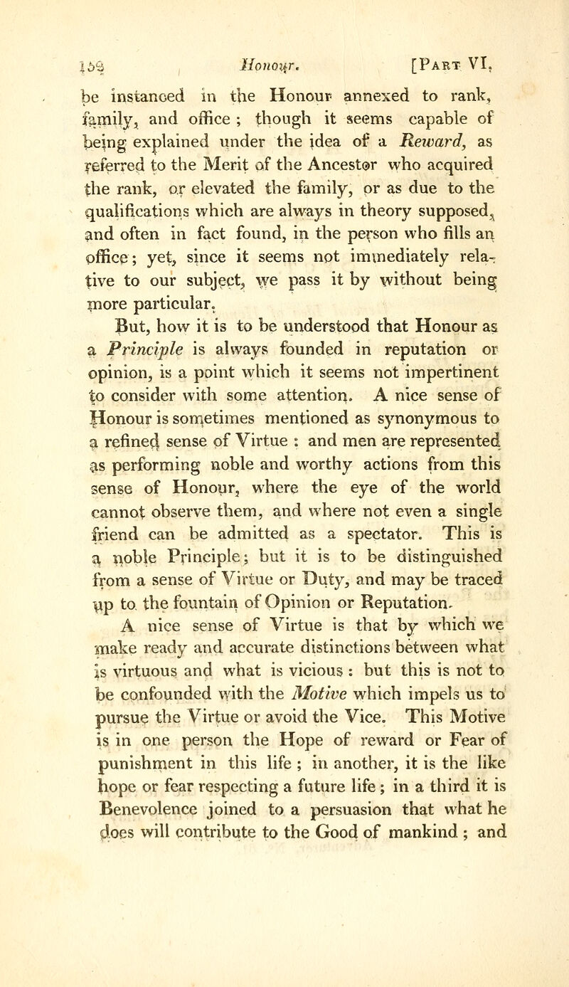 |6S , Honoi^r. [Part VI, be instanced in the Honour annexed to rank, family, and office ; though it seems capable of being explained under the idea of a Reivard, as yeferred to the Merit of the Ancestor who acquired the rank, or elevated the family, pr as due to the qualifications which are always in theory supposed^ and often in fact found, in the person who fills an office; yet, since it seems not immediately rela- tive to our subject, '^e pass it by without being more particular. But, how it is to be understood that Honour as a Principle is always founded in reputation or opinion, is a point which it seems not impertinent to consider with some attention, A nice sense of Honour is sonietimes mentioned as synonymous to a refine^ sense of Virtue : and men are represented CIS performing noble and worthy actions from this sense of Honour, where the eye of the world cannot observe them, and where not even a single friend can be admitted as a spectator. This is ^ jioble Principle; but it is to be distinguished from a sense of Virtue or Duty, and may be traced yp to, the fountain of Opinion or Reputation, A nice sense of Virtue is that by which we make ready and accurate distinctions between what is virtuous and what is vicious : but this is not to be confounded with the Motive which impels us to pursue the Virtue or avoid the Vice, This Motive is in one person the Hope of reward or Fear of punishnaent in this life ; in another, it is the like hope or fear respecting a future life; in a third it is Benevolence joined to a persuasion that what he fioes will contribute to the Good of mankind ; and