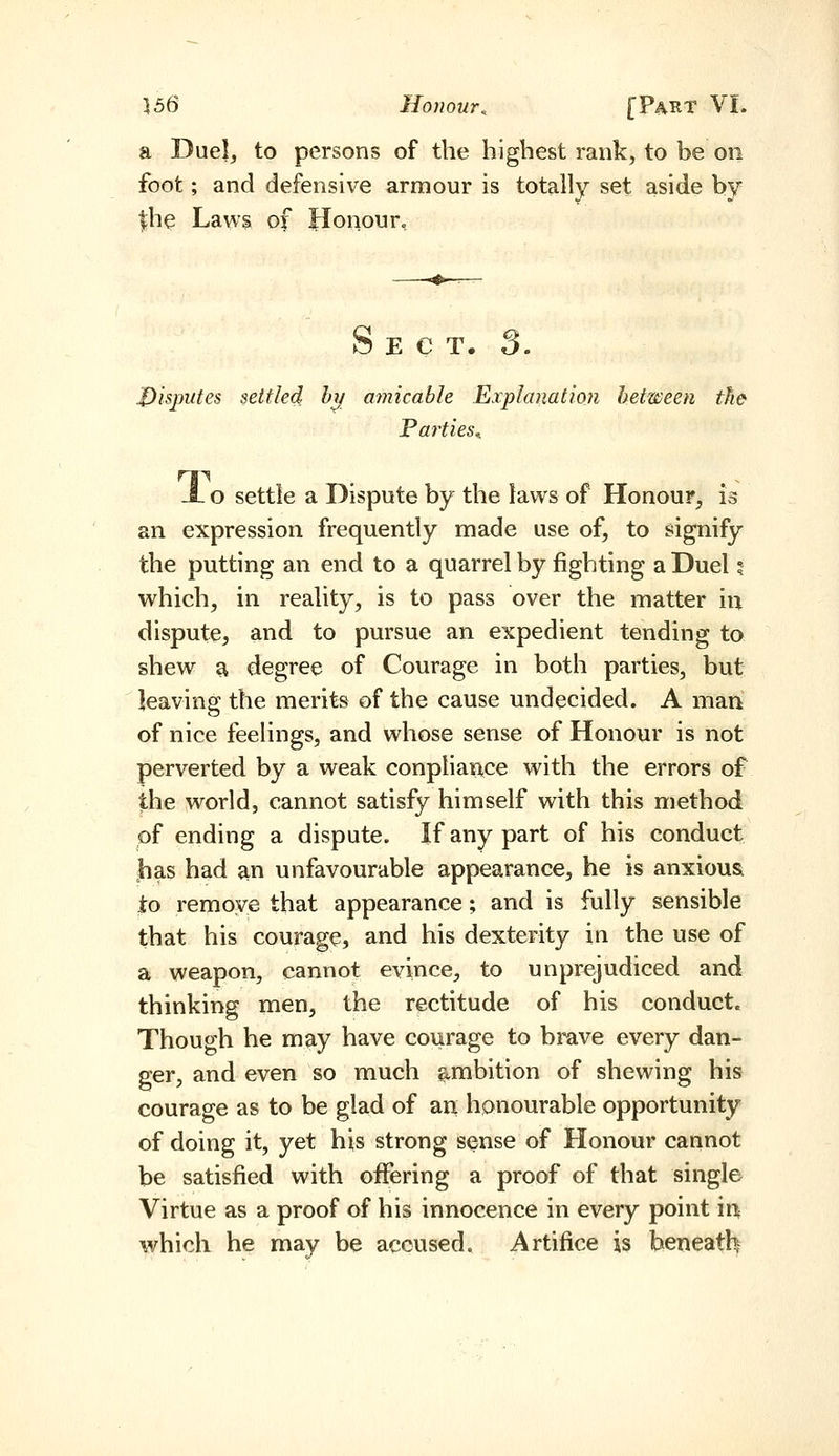 a Duel, to persons of the highest rank, to be on foot; and defensive armour is totally set aside by |he Laws of Honour, S E C T. 3. disputes settled: h^ amicable Explanation between the Parties^ JL o settle a Dispute by the laws of Honour, is an expression frequently made use of, to signify the putting an end to a quarrel by fighting a Duel 5 which, in reality, is to pass over the matter iu dispute, and to pursue an expedient tending to shew ^ degree of Courage in both parties, but leaving the merits of the cause undecided. A man of nice feelings, and whose sense of Honour is not perverted by a weak conpliaixce with the errors of the world, cannot satisfy himself with this method of ending a dispute. If any part of his conduct jhas had an unfavourable appearance, he is anxious to remove that appearance; and is fully sensible that his courage, and his dexterity in the use of a weapon, cannot evince, to unprejudiced and thinking men, the rectitude of his conduct. Though he may have courage to brave every dan- ger, and even so much ambition of shewing his courage as to be glad of an honourable opportunity of doing it, yet his strong sense of Honour cannot be satisfied with offering a proof of that single Virtue as a proof of his innocence in every point ir^ which he may be accused. Artifice is beneath