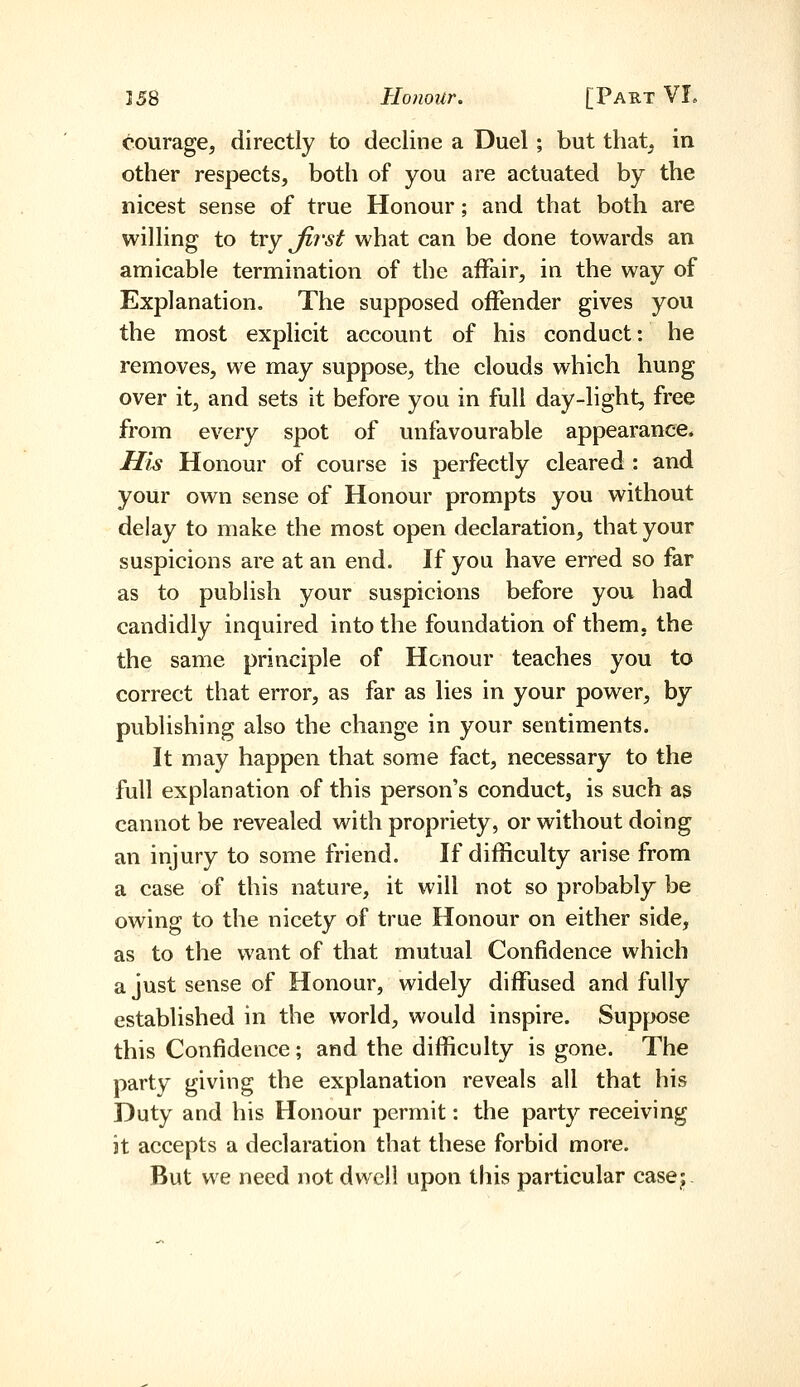 courage, directly to decline a Duel; but that, in other respects, both of you are actuated by the nicest sense of true Honour; and that both are willing to try Jirst what can be done towards an amicable termination of the aiFair, in the way of Explanation. The supposed offender gives you the most explicit account of his conduct: he removes, we may suppose, the clouds which hung over it, and sets it before you in full day-light, free from every spot of unfavourable appearance* His Honour of course is perfectly cleared : and your own sense of Honour prompts you without delay to make the most open declaration, that your suspicions are at an end. If you have erred so far as to publish your suspicions before you had candidly inquired into the foundation of them, the the same principle of Honour teaches you to correct that error, as far as lies in your power, by publishing also the change in your sentiments. It may happen that some fact, necessary to the full explanation of this person's conduct, is such as cannot be revealed with propriety, or without doing an injury to some friend. If difficulty arise from a case of this nature, it will not so probably^ be owing to the nicety of true Honour on either side, as to the want of that mutual Confidence which a just sense of Honour, widely diffused and fully established in the world, would inspire. Suppose this Confidence ; and the difficulty is gone. The party giving the explanation reveals all that his Duty and his Honour permit: the party receiving it accepts a declaration that these forbid more. But we need not dwell upon this particular casej.