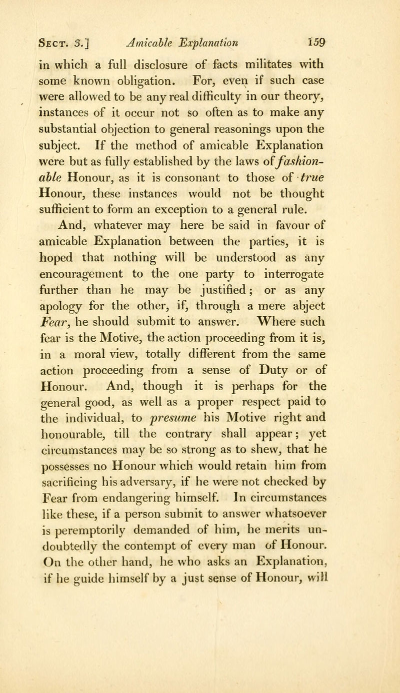 ill which a full disclosure of facts militates with some known oblisation. For, even if such case were allowed to be any real difficulty in our theory, instances of it occur not so often as to make any substantial objection to general reasonings upon the subject. If the method of amicable Explanation were but as fully established by the laws o^fashion- able Honour, as it is consonant to those of trme Honour, these instances would not be thought sufficient to form an exception to a general rule. And, whatever may here be said in favour of amicable Explanation between the parties, it is hoped that nothing will be understood as any encouragement to the one party to interrogate further than he may be justified; or as any apology for the other, if, through a mere abject Fear, he should submit to answer. Where such fear is the Motive, the action proceeding from it is, in a moral view, totally different from the same action proceeding from a sense of Duty or of Honour. And, though it is perhaps for the general good, as well as a proper respect paid to the individual, to presume his Motive right and honourable, till the contrary shall appear; yet circumstances may be so strong as to shew, that he possesses no Honour which would retain him from sacrificing his adversary, if he were not checked by Fear from endangering himself. In circumstances like these, if a person submit to answer whatsoever is peremptorily demanded of him, he merits un- doubtedly the contempt of every man of Honour. On the other hand, he who asks an Explanation, if he guide himself by a just sense of Honour, will