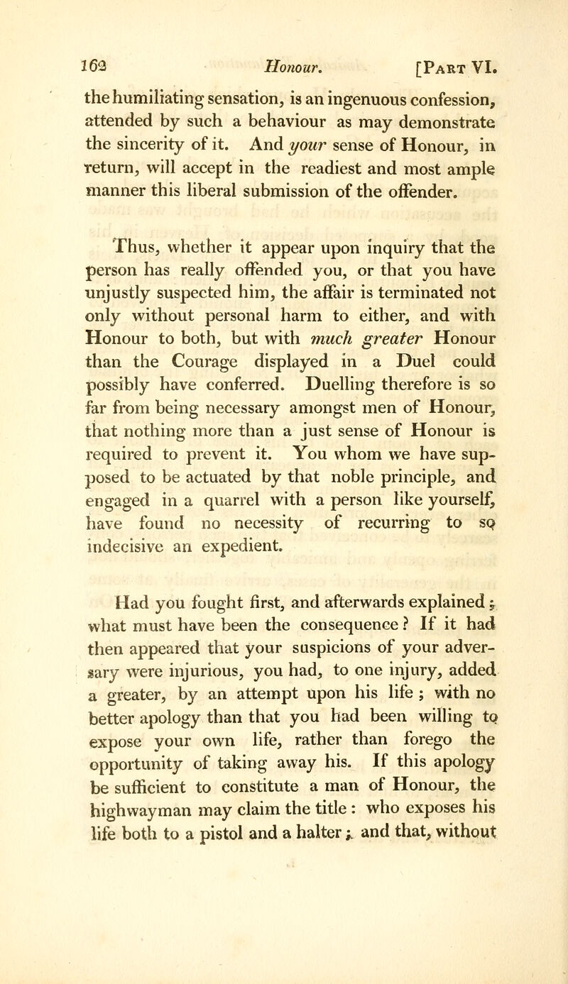 the humiliating sensation, is an ingenuous confession, attended by such a behaviour as may demonstrate the sincerity of it. And your sense of Honour, in return, will accept in the readiest and most ample manner this liberal submission of the offender. Thus, whether it appear upon inquiry that the person has really oflfended you, or that you have unjustly suspected him, the affair is terminated not only without personal harm to either, and with Honour to both, but with much greater Honour than the Courage displayed in a Duel could possibly have conferred. Duelling therefore is so far from being necessary amongst men of Honour, that nothing more than a just sense of Honour is required to prevent it. You whom we have sup- posed to be actuated by that noble principle, and engaged in a quarrel with a person like yourself, have found no necessity of recurring to sq indecisive an expedient. Had you fought first, and afterwards explained ^ what must have been the consequence ? If it had then appeared that your suspicions of your adver- sary were injurious, you had, to one injury, added a greater, by an attempt upon his life ; with no better apology than that you had been willing tp expose your own life, rather than forego the opportunity of taking away his. If this apology be sufficient to constitute a man of Honour, the highwayman may claim the title: who exposes his life both to a pistol and a halter;. and that, without