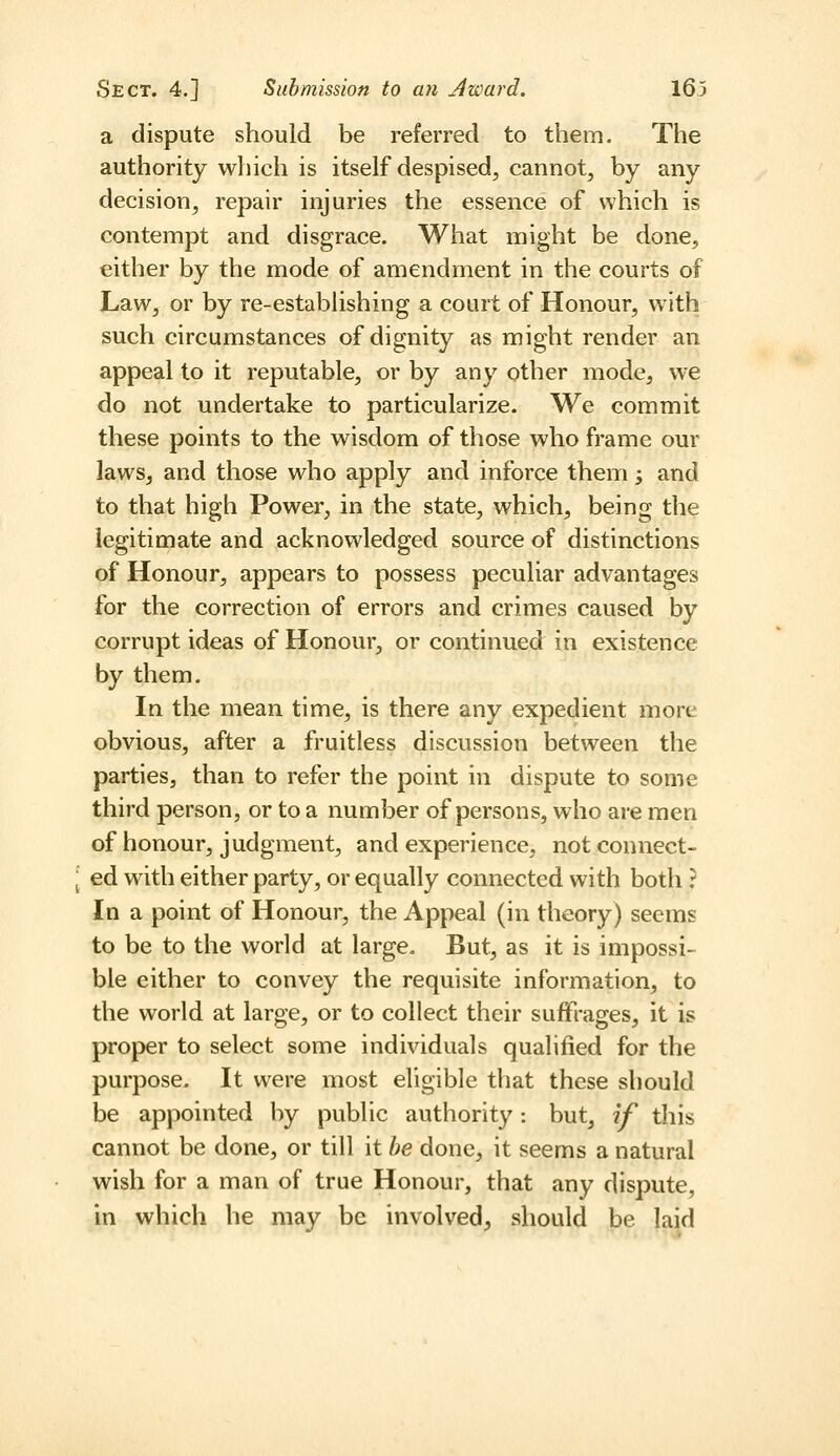 a dispute should be referred to them. The authority which is itself despised, cannot, by any decision, repair injuries the essence of which is contempt and disgrace. What might be done, either by the mode of amendment in the courts of Law, or by re-estabhshing a court of Honour, with such circumstances of dignity as might render an appeal to it reputable, or by any other mode, we do not undertake to particularize. We commit these points to the wisdom of those who frame our laws, and those who apply and inforce them; and to that high Power, in the state, which, being the legitimate and acknowledged source of distinctions of Honour, appears to possess peculiar advantages for the correction of errors and crimes caused by corrupt ideas of Honour, or continued in existence by them. In the mean time, is there any expedient more obvious, after a fruitless discussion between the parties, than to refer the point in dispute to some third person, or to a number of persons, who are men of honour, judgment, and experience, notconnect- [ ed with either party, or equally connected with both ? In a point of Honour, the Appeal (in theory) seems to be to the world at large. But, as it is impossi- ble either to convey the requisite information, to the world at large, or to collect their suffrages, it is proper to select some individuals qualified for the purpose. It were most eligible that these should be appointed by public authority: but, if this cannot be done, or till it he done, it seems a natural wish for a man of true Honour, that any dispute, in which he may be involved, should be laid