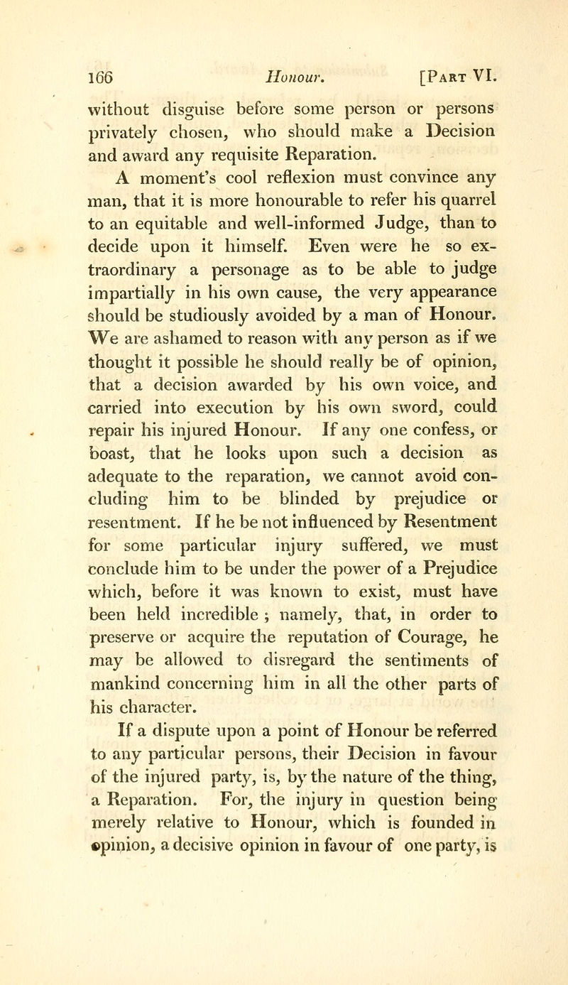 without disguise before some person or persons privately chosen, who should make a Decision and award any requisite Reparation. A moment's cool reflexion must convince any man, that it is more honourable to refer his quarrel to an equitable and well-informed Judge, than to decide upon it himself. Even were he so ex- traordinary a personage as to be able to judge impartially in his own cause, the very appearance should be studiously avoided by a man of Honour. We are ashamed to reason with any person as if we thought it possible he should really be of opinion, that a decision awarded by his own voice, and carried into execution by his own sword, could repair his injured Honour. If anj^ one confess, or boast, that he looks upon such a decision as adequate to the reparation, we cannot avoid con- cluding him to be blinded by prejudice or resentment. If he be not influenced by Resentment for some particular injury suffered, we must conclude him to be under the power of a Prejudice which, before it was known to exist, must have been held incredible ; namely, that, in order to preserve or acquire the reputation of Courage, he may be allowed to disregard the sentiments of mankind concerning him in all the other parts of his character. If a dispute upon a point of Honour be referred to any particular persons, their Decision in favour of the injured party, is, by the nature of the thing, a Reparation. For, the injury in question being merely relative to Honour, which is founded in opinion^ a decisive opinion in favour of one party, is
