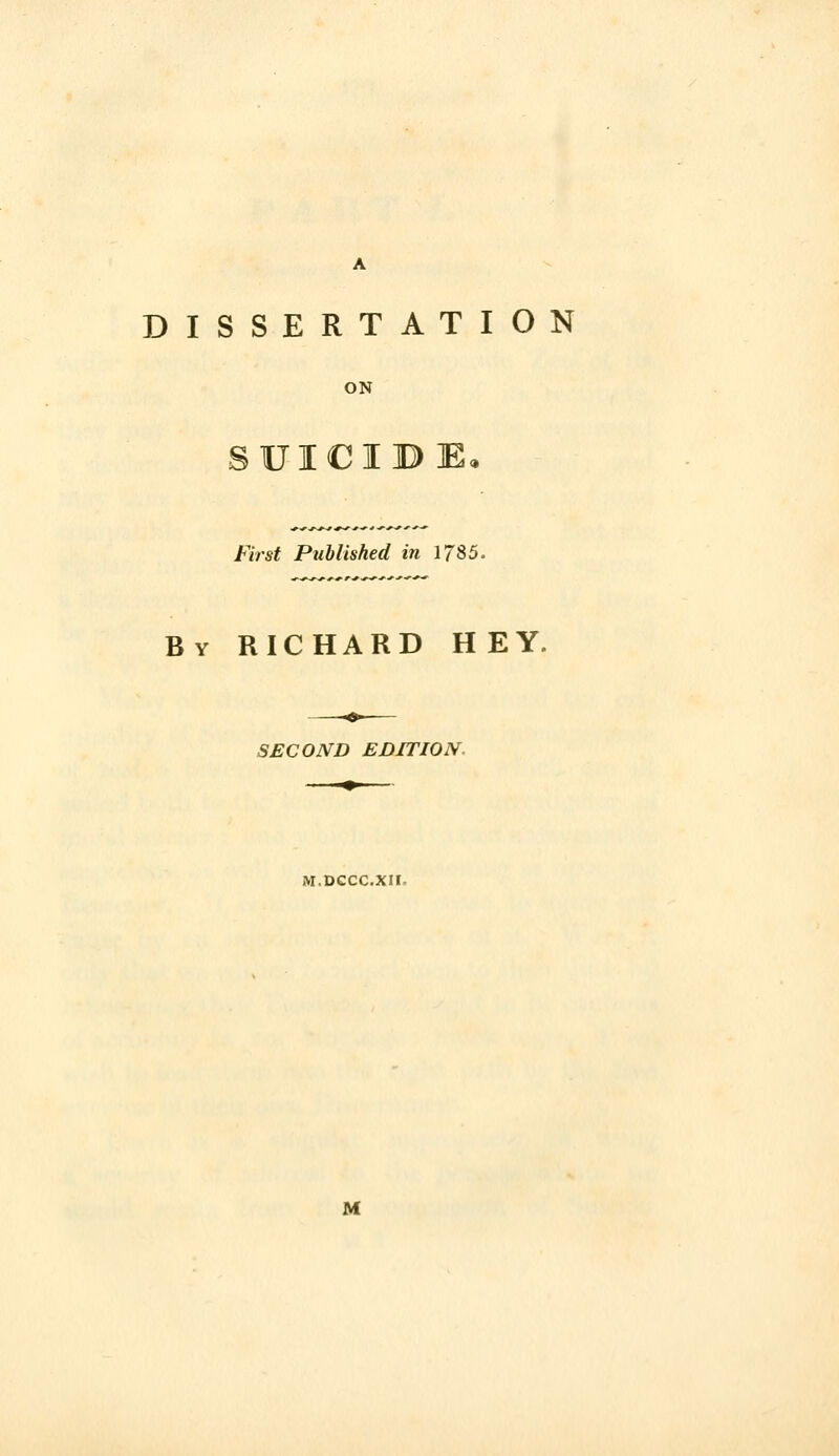 DISSERTATION ON SUICIBE, First Published in 1785. By RICHARD HEY. SECOND EDITION. iVI.DCCC.XII. M