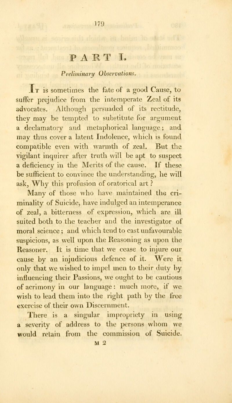 F A m T I. Preliminary Observations. .It is sometimes the fate of a good Cause, to suffer prejudice from the intemperate Zeal of its advocates. Although persuaded of its rectitude, they may be tempted to substitute for argument a declamatory and metaphorical language; and may thus cover a latent Indolence, which is found compatible even with warmth of zeal. But the vigilant inquirer after truth will be apt to suspect a deficiency in the Merits of the cause. If these be sufficient to convince the understanding, he will ask. Why this profusion of oratorical art ? Many of those who have maintained the cri- minality of Suicide, have indulged an intemperance of zeal, a bitterness of expression, which are ill suited both to the teacher and the investigator of moral science ; and which tend to cast unfavourable suspicions, as well upon the Reasoning as upon the Reasoner. It is time that we cease to injure our cause by an injudicious defence of it. Were it only that we wished to impel men to their duty by influencing their Passions, we ought to be cautious of acrimony in our language: much more, if we wish to lead them into the right path by the free exercise of their own Discernment. There is a singular impropriety in using a severity of address to the persons whom we would retain from the commission of Suicide. M 2