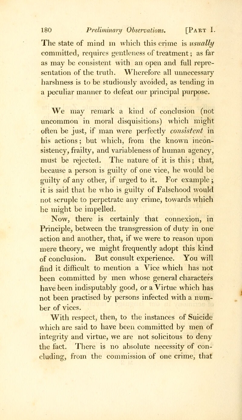 The state of mind in which this crime is usually committed, requires gentleness of treatment; as far as may be consistent with an open and full repre- sentation of the truth. Wherefore all unnecessary harshness is to be studiously avoided, as tending in a peculiar manner to defeat our principal purpose. We may remark a kind of conclusion (not uncommon in moral disquisitions) which might often be just, if man were perfectly consistent in his actions; but which, from the known incon- sistency, frailty, and variableness of human agency, must be rejected. The nature of it is this; that, because a person is guilty of one vice, he would be guilty of any other, if urged to it. For example; it is said that he who is guilty of Falsehood would not scruple to perpetrate any crime, towards which he might be impelled. Now, there is certainly that connexion, in Principle^ between the transgression of duty in one action and another, that, if we were to reason upon mere theory, we might frequently adopt this kind of conclusion. But consult experience. You will find it difficult to mention a Vice which has not been committed by men whose general characters have been indisputably good, or a Virtue which has not been practised by persons infected with a num- ber of vices. With respect, then, to the instances of Suicide which are said to have been committed by men of integrity and virtue, we are not solicitous to deny the fact. There is no absolute necessity of con- cluding, from the commission of one crime, that