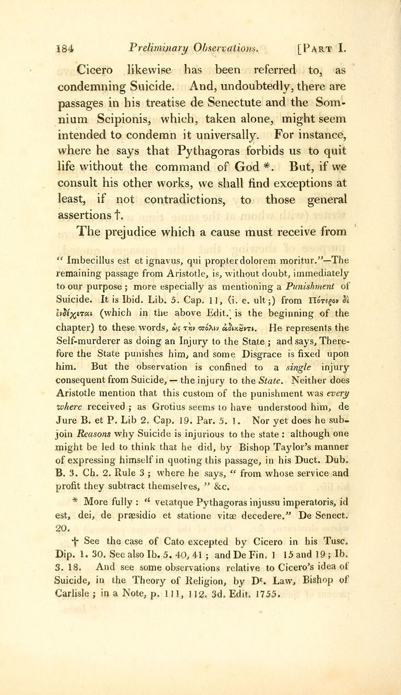 Cicero likewise has been referred to, as condemning Suicide. And, undoubtedly, there are passages in his treatise de Senectute and the Som- nium Scipionis, which, taken alone, might seem intended to condemn it universally. For instance, where he says that Pythagoras forbids us to quit life vyithout the command of God*. But, if we consult his other works, we shall find exceptions at least, if not contradictions, to those general assertions t. The prejudice which a cause must receive from  Imbecillus est et ignavus, qui propter dolorem moritur.—The remaining passage from Aristotle, is, without doubt, immediately to our purpose ; more especially as mentioning a Punishment of Suicide. It is Ibid. Lib. 5. Cap. 11, (i, e. ult;) from noTffo» ^l h^i)(ji'To<.i (which in the above Edit. is the beginning of the chapter) to these words, w; tjjii 'usoXiv «^»)t5i/Ti. He represents the Self-murderer as doing an Injury to the State ; and says. There- fore the State punishes him^ and some Disgrace is fixed upon him. But the observation is confined to a single injury consequent from Suicide, —• the injury to the State. Neither does Aristotle mention that this custom of the punishment was every where received j as Grotius seems to have understood him, de Jure B. et P. Lib 2. Cap. 19. Par. 5. 1. Nor yet does he sub- join Reasons why Suicide is injurious to the state : although one might be led to think that he did, by Bishop Taylor's manner of expressing himself in quoting this passage, in his Duct. Dub. B. 3. Ch. 2. Rule 3 ; where he says,  from whose service and profit they subtract themselves,  &c. * More fully :  vetatque Pythagoras injussu imperatoris, id est, dei, de praesidio et statione vitae decedere.^' De Senect. 20. •f See the case of Cato excepted by Cicero in his Tusc. Dip. 1. 30. See also lb. 5. 40, 41 ; and De Fin, 1 15 and 19 ; lb. 3. 18. And see some observations relative to Cicero's idea of Suicide, in the Theory of Religion, by D^ Law, Bishop of Carlisle; in a Note, p. Ill, 112. 3d. Edit. 1755.