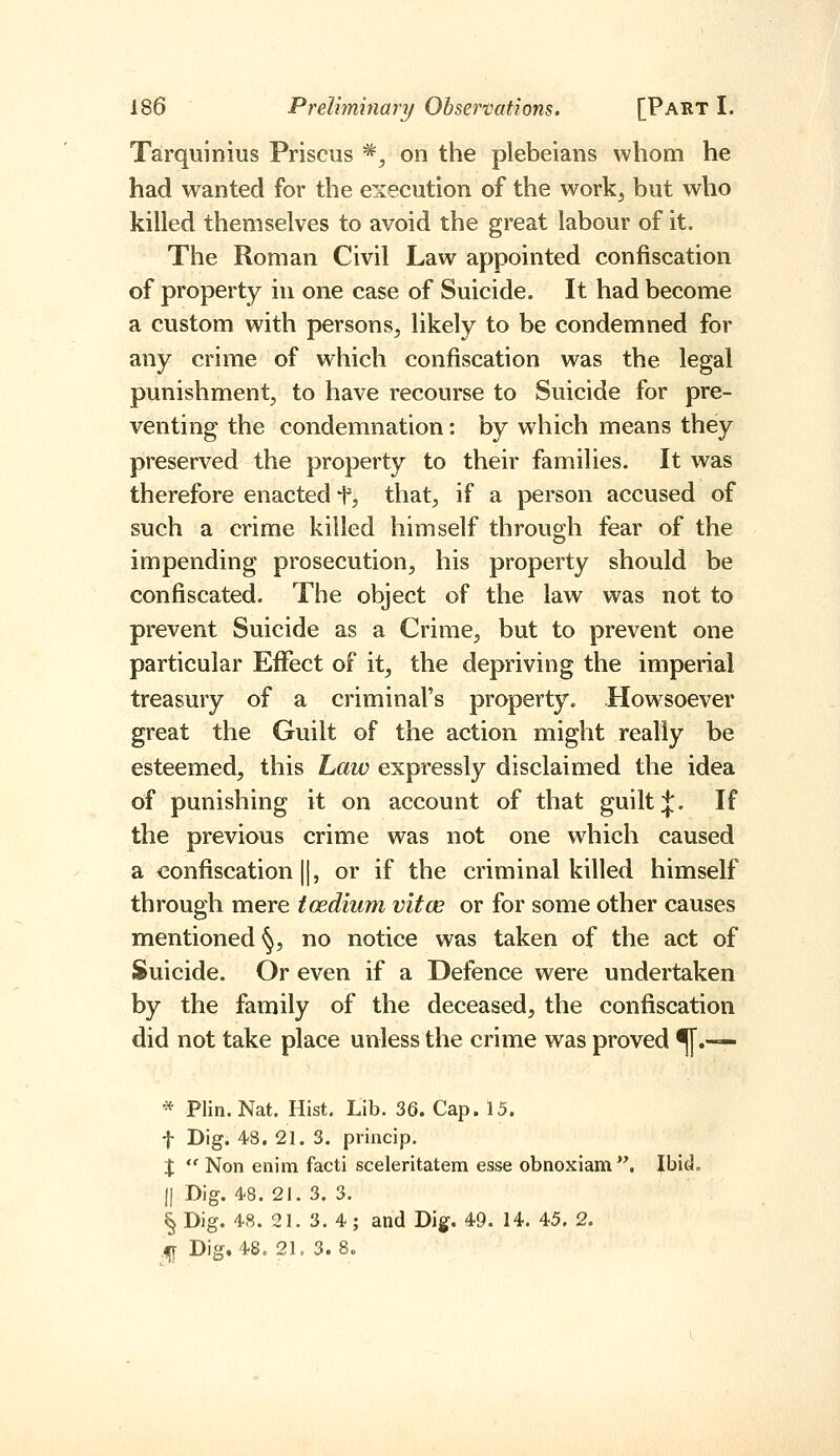 Tarquinius Priscus *^ on the plebeians whom he had wanted for the execution of the work^ but who killed themselves to avoid the great labour of it. The Roman Civil Law appointed confiscation of property in one case of Suicide. It had become a custom with persons^ likely to be condemned for any crime of which confiscation was the legal punishment, to have recourse to Suicide for pre- venting the condemnation: by which means they preserved the property to their families. It was therefore enacted f, that, if a person accused of such a crime killed himself through fear of the impending prosecution, his property should be confiscated. The object of the law was not to prevent Suicide as a Crime, but to prevent one particular Effect of it^ the depriving the imperial treasury of a criminal's property. Howsoever great the Guilt of the action might really be esteemed, this Law expressly disclaimed the idea of punishing it on account of that guilt J. If the previous crime was not one which caused a confiscation II, or if the criminal killed himself through mere toedium vitce or for some other causes mentioned ^, no notice was taken of the act of Suicide. Or even if a Defence were undertaken by the family of the deceased, the confiscation did not take place unless the crime was proved ^.■— * Plin. Nat. Hist. Lib. 36. Cap. 15. t Dig. 48. 21. 3. princip. X  Non enim facti sceleritatem esse obnoxiam. Ibid. (I Dig. 48. 21. 3. 3. § Dig. 48. 21. 3. 4; and Dig. 49. 14. 45. 2. 4Jr Dig. 48. 21. 3.8.