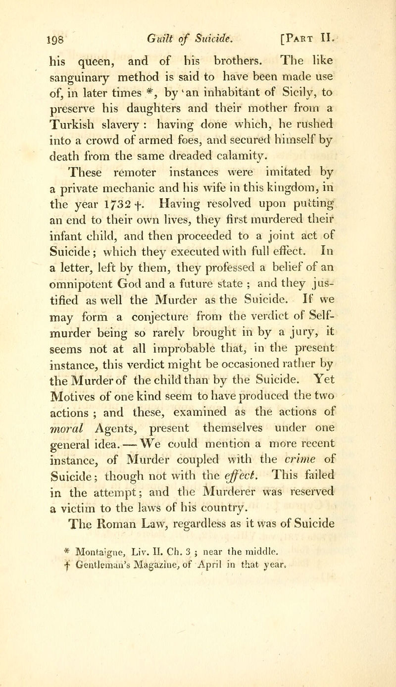 his queen, and of his brothers. The hke sanguinary method is said to have been made use of, in later times *, by 'an inhabitant of Sicily, to preserve his daughters and their mother from a Turkish slavery : having done which, he rushed into a crowd of armed foes, and secured himself by death from the same dreaded calamity. These remoter instances were imitated by a private mechanic and his wife in this kingdom, in the year 1732 f. Having resolved upon putting an end to their own lives, they first murdered their infant child, and then proceeded to a joint act of Suicide ; which they executed with full effect. In a letter, left by them, they professed a belief of an omnipotent God and a future state ; and they jus- tified as well the Murder as the Suicide. If we may form a conjecture from the verdict of Self- murder being so rarely brought in by a jury, it seems not at all improbable that, in the present instance, this verdict might be occasioned rather by the Murder of the child than by the Suicide. Yet Motives of one kind seem to have produced the two actions ; and these, examined as the actions of moral Agents, present themselves under one general idea. — We could mention a more recent instance, of Murder coupled with the crime of Suicide; though not with the effecL This failed in the attempt; and the Murderer was reserved a victim to the laws of his country. The Roman Law, regardless as it was of Suicide * Montaigne, Liv. II. Ch. 3 ; near the middle. f Gentleman's MagaziuC;, of April in that year.