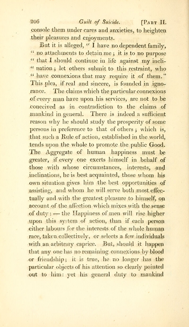 console them under cares and anxieties^ to heighten their pleasures and enjoyments. But it is alleged, '^ I have no dependent family,  no attachments to detain me; it is to no purpose ^' that I should continue in life against my incli-  nation; let others submit to this restraint, who  have connexions that may require it of them. This plea, if real and sincere, is founded in igno- rance. The claims which the particular connexions of every man have upon his services, are not to be conceived as in contradiction to the claims of mankind in general. There is indeed a sufficient reason why he should study the prosperity of some persons in preference to that of others j which is, that such a Rule of action, established in the world, tends upon the whole to promote the public Good. The Aggregate of human happiness must be greater, if every one exerts himself in behalf of those with whose circumstances, interests, and inclinations, he is best acquainted, those whom his own situation gives him the best opportunities of assisting, and whom he will serve both most eiFec- tually and with the greatest pleasure to himself, on account of the affection which mixes with the sense of duty : — the Happiness of men will rise higher upon this system of action, than if each person either labours for the interests of the whole human race, taken collectively, or selects a few individuals with an arbitrary caprice. But, should it happen that any one has no remaining connexions by blood or friendship; it is true, he no longer has the particular objects of his attention so clearly pointed out to him: yet his general duty to mankind