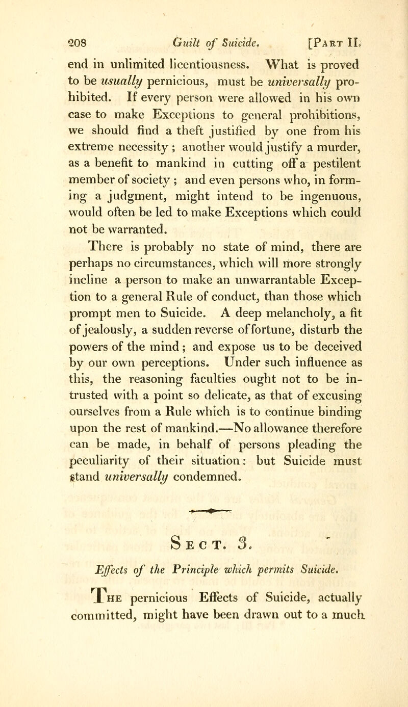 end in unlimited licentiousness. What is proved to be usually pernicious, must be universally pro- hibited. If every person were allowed in his own case to make Exceptions to general prohibitions, we should find a theft justified by one from his extreme necessity ; another would justify a murder, as a benefit to mankind in cutting off a pestilent member of society ; and even persons who, in form- ing a judgment, might intend to be ingenuous, would often be led to make Exceptions which could not be warranted. There is probably no state of mind, there are perhaps no circumstances, which will more strongly incline a person to make an unwarrantable Excep- tion to a general Rule of conduct, than those which prompt men to Suicide. A deep melancholy, a fit of jealously, a sudden reverse of fortune, disturb the powers of the mind ; and expose us to be deceived by our own perceptions. Under such influence as this, the reasoning faculties ought not to be in- trusted with a point so delicate, as that of excusing ourselves from a Rule which is to continue binding upon the rest of mankind.—No allowance therefore can be made, in behalf of persons pleading the peculiarity of their situation: but Suicide must gtand universally condemned. S E C T. 3. Effects of the Principle which perjnits Suicide. JLhe pernicious Effects of Suicide, actually committed, might have been drawn out to a much