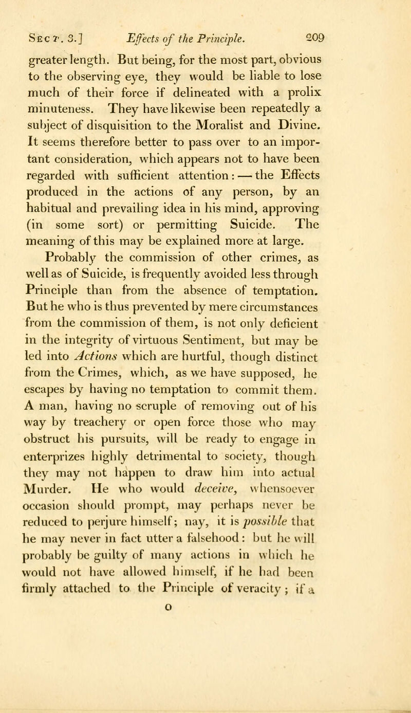 greater length. But being, for the most part, obvious to the observing eye, they would be liable to lose much of their force if delineated with a proHx minuteness. They have likewise been repeatedly a subject of disquisition to the Moralist and Divine. It seems therefore better to pass over to an impor- tant consideration, which appears not to have been regarded with sufficient attention : — the Effects produced in the actions of any person, by an habitual and prevailing idea in his mind, approving (in some sort) or permitting Suicide. The meaning of this may be explained more at large. Probably the commission of other crimes, as well as of Suicide, is frequently avoided less through Principle than from the absence of temptation. But he who is thus prevented by mere circumstances from the commission of them, is not only deficient in the integrity of virtuous Sentiment, but may be led into Actions which are hurtful, though distinct from the Crimes, which, as we have supposed, he escapes by having no temptation to commit them. A man, having no scruple of removing out of his way by treachery or open force tliose who may obstruct his pursuits, will be ready to engage in enterprizes highly detrimental to society, though they may not happen to draw him into actual Murder. He who would deceive, whensoever occasion should prompt, may perhaps never be reduced to perjure himself; nay, it is possible that he may never in fact utter a falsehood : but he will probably be guilty of many actions in which he would not have allowed himself, if he had been firmly attached to the Principle of veracity; if a o