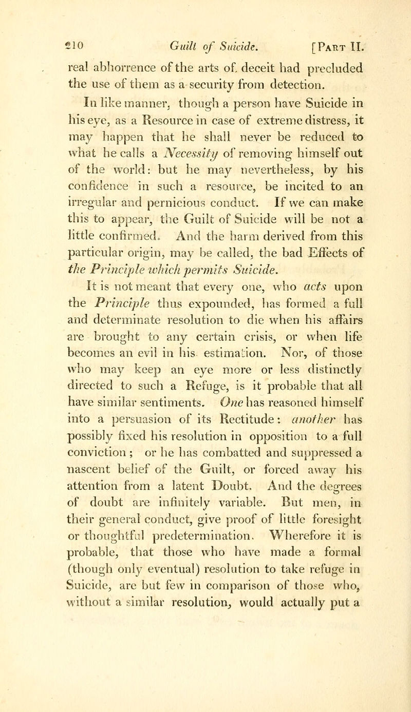 real abhorrence of the arts of, deceit had precluded the use of them as a security from detection. In like manner^ though a person have Suicide in his eye, as a Resource in case of extreme distress, it may happen that he shall never be reduced to what he calls a Necessity of removing himself out of the world: but he may nevertheless, by his confidence in such a resource, be incited to an irregular and pernicious conduct. If we can make this to appear, the Guilt of Suicide will be not a little confirmed. And the harm derived from this particular origin, may be called, the bad Eflfects of the Principle which permits Suicide. It is not meant that every one, who acts upon the Principle thus expounded, has formed a full and determinate resolution to die when his affairs are brought to any certain crisis, or when life becomes an evil in his estimation. Nor, of those who may keep an eye more or less distinctly directed to such a Refuge, is it probable that all have similar sentiments. One has reasoned himself into a persuasion of its Rectitude: another has possibly fixed his resolution in opposition to a full conviction ; or he has combatted and suppressed a nascent belief of the Guilt, or forced away his attention from a latent Doubt. And the deorees of doubt are infinitely variable. But men, in their general conduct, give proof of little foresight or thoughtfid predetermination. Wherefore it is probable, that those who have made a formal (though only eventual) resolution to take refuge in Suicide, arc but few in comparison of those who, without a similar resolution, would actually put a