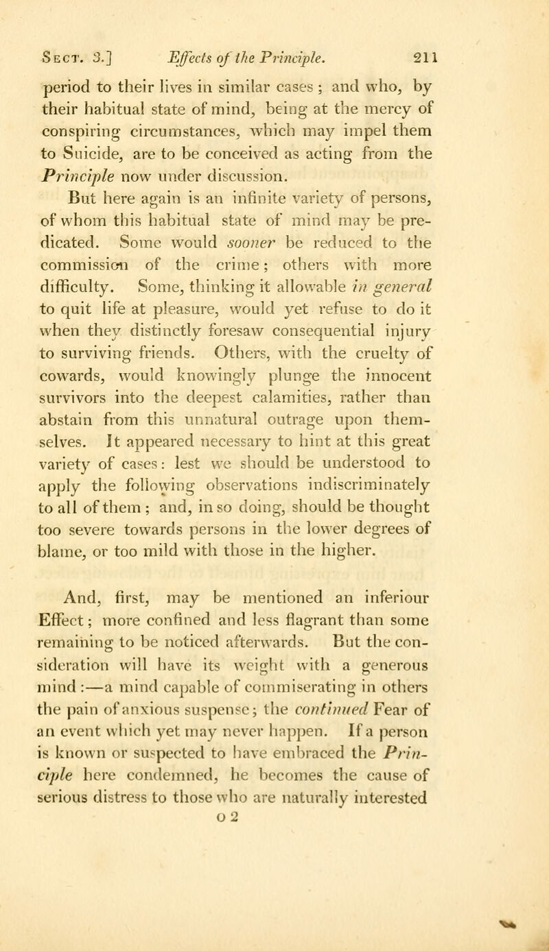 period to their lives in similar cases ; and who, by their habitual state of mind, being at the mercy of conspiring circumstances, which may impel them to Suicide, are to be conceived as acting from the Principle now under discussion. But here again is an infinite variety of persons, of whom this habitual state of mind may be pre- dicated. Some would sooner be reduced to the commission of the crime; others with more difficulty. Some, thinking it allowable in general to quit life at pleasure, would yet refuse to do it when they distinctly foresaw consequential injury to surviving friends. Others, with the cruelty of cowards, would knowingly plunge the innocent survivors into the deepest calamities, rather than abstain from this unnatural outrage upon them- selves. It appeared necessary to hint at this great variety of cases: lest we should be understood to apply the follovying observations indiscriminately to all of them ; and, in so doing, should be thought too severe towards persons in the lower degrees of blame, or too mild with those in the higher. And, first, may be mentioned an inferiour Effect; more confined and less flagrant tlian some remaihincT to be noticed afterwards. But the con- o sideration will have its weight with a generous mind :—a mind capable of commiserating in others the pain of anxious suspense; the continued Fear of an event which yet may never happen. If a person is known or suspected to have embraced the Prin- ciple here condemned, he becomes the cause of serious distress to those who are naturally interested o2