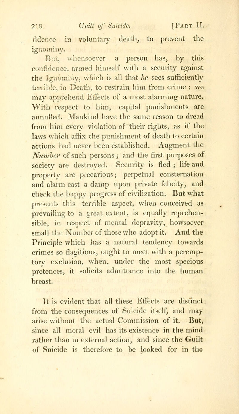 fidenre in voluntary death, to prevent the ignominy. Bur, wliensoever a person has, by this confidence, armed himself with a security against the Ignominy, which is all that he sees sufficiently terrible, in Death, to restrain him from crime ; we may apprehend Effects of a most alarming nature. With respect to him, capital punishments are annulled. Mankind have the same reason to dread from him every violation of their rights, as if the laws which affix the punishment of death to certain actions had never been established. Augment the Number of such persons; and the first purposes of society are destroyed. Security is fled ; life and property are precarious; perpetual consternation and alarm cast a damp upon private felicity, and check the happy progress of civilization. But what presents this terrible aspect, when conceived as prevailing to a great extent, is equally reprehen- sible, in respect of mental depravity, howsoever small the Number of those who adopt it. And the Principle which has a natural tendency towards crimes so flagitious, ought to meet with a peremp- tory exclusion, when, under the most specious pretences, it solicits admittance into the human breast. It is evident that all these Effects are distinct from the consequences of Suicide itself, and may arise without the actual Commission of it. But, since all moral evil has its existence in the mind rather than in external action, and since the Guilt of Suicide is therefore to be looked for in the