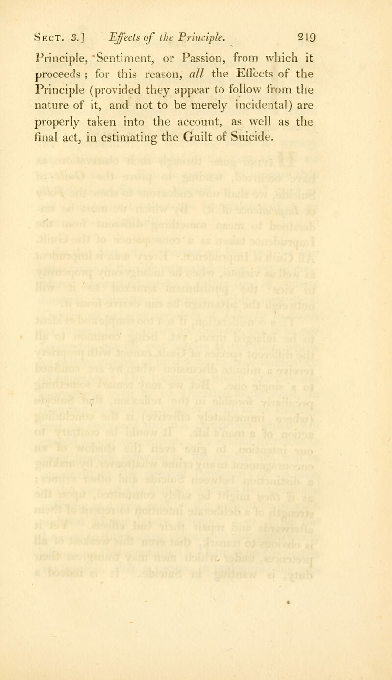 Principle, Sentiment, or Passion, from which it proceeds ; for this reason, all the Effects of the Principle (provided they appear to follow from the nature of it, and not to be merely incidental) are properly taken into the account, as well as the final act, in estimating the Gailt of Suicide.