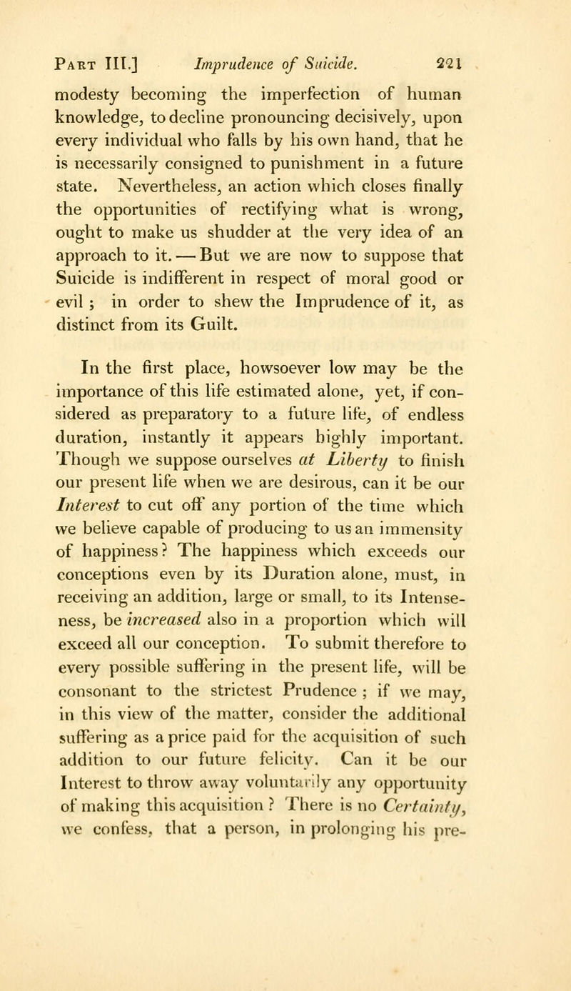 modesty becoming the imperfection of human knowledge^ to decHne pronouncing decisively^ upon every individual who falls by his own hand, that he is necessarily consigned to punishment in a future state. Nevertheless, an action which closes finally the opportunities of rectifying what is wrong, ought to make us shudder at the very idea of an approach to it. — But we are now to suppose that Suicide is indifferent in respect of moral good or evil ; in order to shew the Imprudence of it, as distinct from its Guilt. In the first place, howsoever low may be the importance of this life estimated alone, yet, if con- sidered as preparatory to a future life, of endless duration, instantly it appears highly important. Though we suppose ourselves at Liherty to finish our present life when we are desirous, can it be our Interest to cut off any portion of the time which we believe capable of producing to us an immensity of happiness? The happiness which exceeds our conceptions even by its Duration alone, must, in receiving an addition, large or small, to its Intense- ness, be increased also in a proportion which will exceed all our conception. To submit therefore to every possible suffering in the present life, will be consonant to the strictest Prudence ; if we may, in this view of the matter, consider the additional suffering as a price paid for the acquisition of such addition to our future felicity. Can it be our Interest to throw away voluntarily any opportunity of making this acquisition ? There is no Certaintif, we confess, that a person, in prolonging his pre-