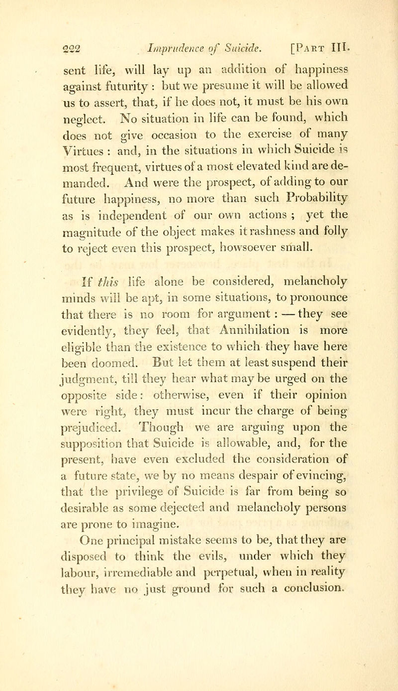 sent life, will lay up an addition of happiness against futurity : but we presume it will be allowed us to assert, that, if he does not, it must be his own neo-lcct. No situation in life can be found, which does not give occasion to the exercise of many Virtues : and, in the situations in which Suicide is most frequent, virtues of a most elevated kind are de- manded. And were the prospect, of adding to our future happiness, no more than such Probability as is independent of our own actions ; yet the raa2:nitude of the object makes it rashness and folly to reject even this prospect, howsoever small. If this life alone be considered, melancholy minds will be apt, in some situations, to pronounce that there is no room for argument: — they see evidently, they feel, that Annihilation is more eligible than the existence to which they have here been doomed. But let them at least suspend their judgment, till they hear what maybe urged on the opposite side: otherwise, even if their opinion were right, they must incur the charge of being prejudiced. Though we are arguing upon the supposition that Suicide is allowable, and, for the present, have even excluded the consideration of a future state, we by no means despair of evincing, that the privilege of Suicide is far from being so desirable as some dejected and melancholy persons are prone to imagine. One principal mistake seems to be, that they are disposed to think the evils, under which they labour, irremediable and perpetual, when in reality they have no just ground for such a conclusion.