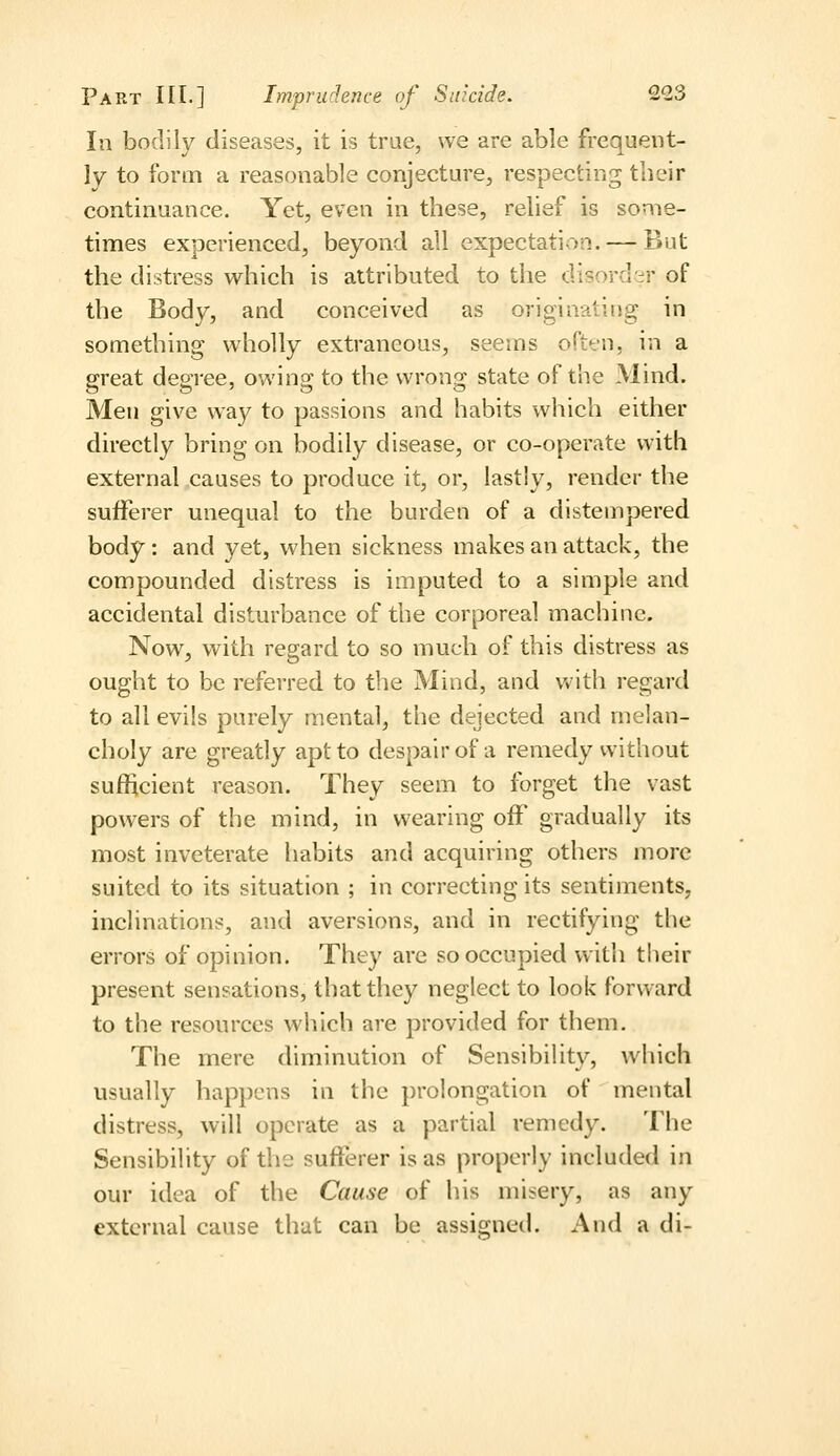 In bodily diseases, it is true, we are able frequent- ly to form a reasonable conjecture, respecting their continuance. Yet, even in these, relief is some- times experienced, beyond all expectation. — But the distress which is attributed to the disorder of the Body, and conceived as originating in something wholly extraneous, seems often, in a great degree, owing to the wrong state of the Mind. Men give way to passions and habits which either directly bring on bodily disease, or co-operate with external causes to produce it, or, lastly, render the sufferer unequal to the burden of a distempered body: and yet, when sickness makes an attack, the compounded distress is imputed to a simple and accidental disturbance of the corporeal machine. Now, with regard to so much of this distress as ought to be referred to the Mind, and with regard to all evils purely mental, the dejected and melan- choly are greatly apt to despair of a remedy without sufftcient reason. They seem to forget the vast powers of the mind, in wearing off gradually its most inveterate habits and acquiring others more suited to its situation ; in correcting its sentiments, inclinations, and aversions, and in rectifying the errors of opinion. They are so occupied with their present sensations, that they neglect to look forward to the resources which are provided for them. The mere diminution of Sensibility, which usually happens in the prolongation of mental distress, will operate as a partial remedy. The Sensibility of the sufferer is as properly included in our idea of the Cause of his misery, as any external cause that can be assigned. And a di-