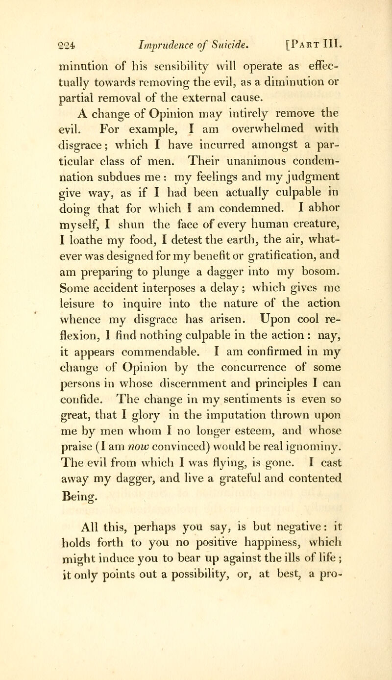 minntion of his sensibility will operate as effec- tually towards removing the evil, as a diminution or partial removal of the external cause. A change of Opinion may intirely remove the evil. For example, I am overwhelmed with disgrace; which I have incurred amongst a par- ticular class of men. Their unanimous condem- nation subdues me : my feelings and my judgment give way, as if I had been actually culpable in doing that for which I am condemned. I abhor myself, I shun the face of every human creature, I loathe my food, I detest the earth, the air, what- ever was designed for my benefit or gratification, and am preparing to plunge a dagger into my bosom. Some accident interposes a delay; which gives me leisure to inquire into the nature of the action whence my disgrace has arisen. Upon cool re- flexion, 1 find nothing culpable in the action : nay, it appears commendable. I am confirmed in my change of Opinion by the concurrence of some persons in w^hose discernment and principles I can confide. The change in my sentiments is even so great, that I glory in the imputation thrown upon me by men whom I no longer esteem, and whose praise (I am 7iow convinced) would be real ignominy. The evil from which I was flying, is gone. I cast away my dagger, and live a grateful and contented Being. All this, perhaps you say, is but negative: it holds forth to you no positive happiness, which might induce you to bear up against the ills of life ; it only points out a possibility, or, at best, a pro-