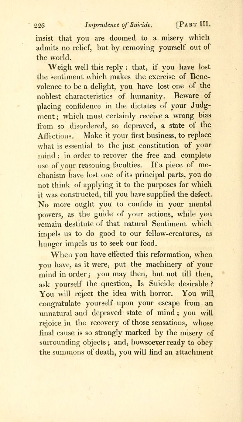 insist that you are doomed to a misery which admits no reUef, but by removing yourself out of the world. Weigh well this reply : that, if you have lost the sentiment which makes the exercise of Bene- volence to be a delight, you have lost one of the noblest characteristics of humanity. Beware of placing confidence in the dictates of your Judg- ment ; which must certainly receive a wrong bias from so disordered, so depraved, a state of the Affections. Make it your first business, to replace what is essential to the just constitution of your mind; in order to recover the free and complete use of your reasoning faculties. If a piece of me- chanism fiave lost one of its principal parts, you do not think of applying it to the purposes for which it was constructed, till you have supplied the defect. No more ought you to confide in your mental powers, as the guide of your actions, while you remain destitute of that natural Sentiment which impels us to do good to our fellow-creatures, as hunger impels us to seek our food. When you have effected this reformation, when you have, as it were, put the machinery of your mind in order; you may then, but not till then, ask yourself the question. Is Suicide desirable ? You will reject the idea with horror. You will, congratulate yourself upon your escape from an unnatural and depraved state of mind; you will rejoice in the recovery of those sensations, whose final cause is so strongly marked by the misery of surrounding objects ; and, howsoever ready to obey the summons of death, you will find an attachment