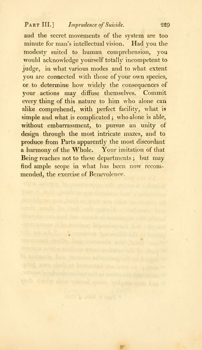 and the secret movements of the system are too minute for man's intellectual vision. Had you the modesty suited to human comprehension, you would acknowledge yourself totally incompetent to judge, in what various modes and to what extent you are connected with those of your own species, or to determine how widely the consequences of your actions may diffuse themselves. Commit every thing of this nature to him who alone can alike comprehend, with perfect facility, what is simple and what is complicated; who alone is able, without embarrassment, to pursue an unity of design through the most intricate mazes, and to produce from Parts apparently the most discordant a harmony of the Whole. Your imitation of that Being reaches not to these departments; but may find ample scope in what has been now recom- mended, the exercise of Benevolence.