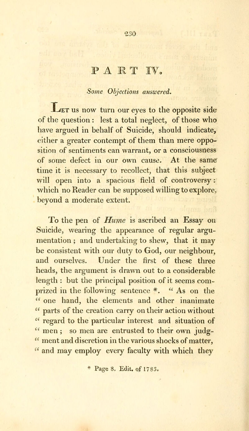 FART I¥, So7ne Objections answered. -LiET US now turn our eyes to the opposite side of the question : lest a total neglect, of those who have argued in behalf of Suicide, should indicate, either a greater contempt of them than mere oppo- sition of sentiments can warrant, or a consciousness of some defect in our own cause. At the same' time it is necessary to recollect, that this subject will open into a spacious field of controversy: which no Reader can be supposed willing to explore, beyond a moderate extent. To the pen of Hume is ascribed an Essay on Suicide, wearing the appearance of regular argu- mentation ; and undertaking to shew, that it may be consistent with our duty to God, our neighbour, and ourselves. Under the first of these three heads, the argument is drawn out to a considerable length : but the principal position of it seems com- prized in the following sentence *.  As on the  one hand, the elements and other inanimate  parts of the creation carry on their action without *^' regard to the particular interest and situation of ^' men ; so men are entrusted to their own judg-  ment and discretion in the various shocks of matter, ^' and may employ every faculty with which they * Page 8. Edit, of 1783.