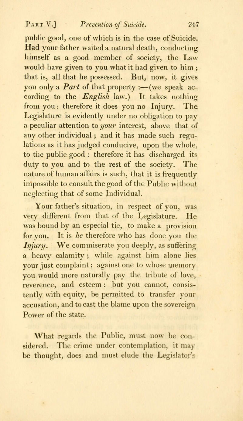 public good, one of which is in the case of Suicide. Had your father waited a natural death, conducting himself as a good member of society, the Law would have given to you what it had given to him ; that is, all that he possessed. But, now, it gives you only a Part of that property :—(we speak ac- cording to the English law.) It takes nothing from you : therefore it does you no Injury. The Legislature is evidently under no obligation to pay a peculiar attention ioyour interest, above that of any other individual ; and it has made such regu- lations as it has judged conducive, upon the whole, to the public good : therefore it has discharged its duty to you and to the rest of the society. The nature of human affairs is such, that it is frequently inlpossible to consult the good of the Public without neglecting that of some Individual. Your father's situation, in respect of you, was very different from that of the Legislature. He was bound by an especial tie, to make a provision for you. It is he therefore who has done you the Injury. We commiserate you deeply, as suffering a heavy calamity ; while against him alone lies your just complaint; against one to whose memory you would more naturally pay the tribute of love, reverence, and esteem : but you cannot, consis- tently with equity, be perniitted to transfer your accusation, and to cast the blame upon the sovereign Power of the state. What regards the Public, must now be con- sidered. The crime under contemplation, it may be thought, does and must elude the Legislato)*'^