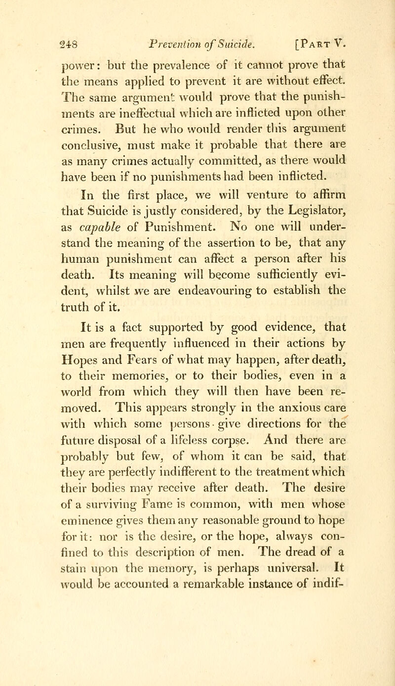 power: but the prevalence of it cannot prove that the means appHed to prevent it are without effect. The same argument would prove that the punish- ments are ineffectual which are inflicted upon other crimes. But he who would render this argument conclusive, must make it probable that there are as many crimes actually committed, as there would have been if no punishments had been inflicted. In the first place, we will venture to affirm that Suicide is justly considered, by the Legislator, as capable of Punishment. No one will under- stand the meaning of the assertion to be, that any human punishment can affect a person after his death. Its meaning will become sufficiently evi- dent, whilst we are endeavouring to establish the truth of it. It is a fact supported by good evidence, that men are fi-equently influenced in their actions by Hopes and Fears of what may happen, after death, to their memories, or to their bodies, even in a world from which they will then have been re- moved. This appears strongly in the anxious care with which some persons ■ give directions for the future disposal of a lifeless corpse. And there are probably but few, of whom it can be said, that they are perfectly indifferent to the treatment which their bodies may receive after death. The desire of a surviving Fame is common, with men whose eminence gives them any reasonable ground to hope for it: nor is the desire, or the hope, always con- fined to this description of men. The dread of a stain upon the memory, is perhaps universal. It would be accounted a remarkable instance of indif-