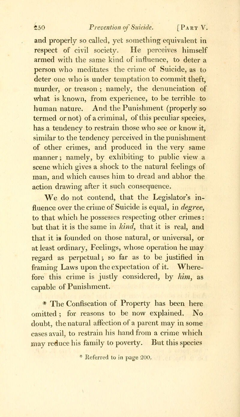 and properly so called, yet something equivalent in respect of civil society. He perceives himself armed with the same kind of influence, to deter a person who meditates the crime of Suicide, as to deter one who is under temptation to commit theft, murder, or treason ; namely, the denunciation of what is known, from experience, to be tei'rible to human nature. And the Punishment (properly so termed or not) of a criminal, of this peculiar species, has a tendency to restrain those who see or know it, similar to the tendency perceived in the punishment of other crimes, and produced in the very same manner; namely, by exhibiting to public view a scene which gives a shock to the natural feelings of man, and which causes him to dread and abhor the action drawing after it such consequence. We do not contend, that the Legislator's in- fluence over the crime of Suicide is equal, in degree, to that which he possesses respecting other crimes : but that it is the same in kind, that it is real, and that it is founded on those natural, or universal, or at least ordinary. Feelings, whose operation he may regard as perpetual -, so far as to be justified in framing Laws upon the expectation of it. Where- fore this crime is justly considered, by him, as capable of Punishment. * The Confiscation of Property has been here omitted ; for reasons to be now explained. No doubt, the natural affection of a parent may in some cases avail, to restrain his hand from a crime which may reduce his family to poverty. But this species * Referred to in page 200,