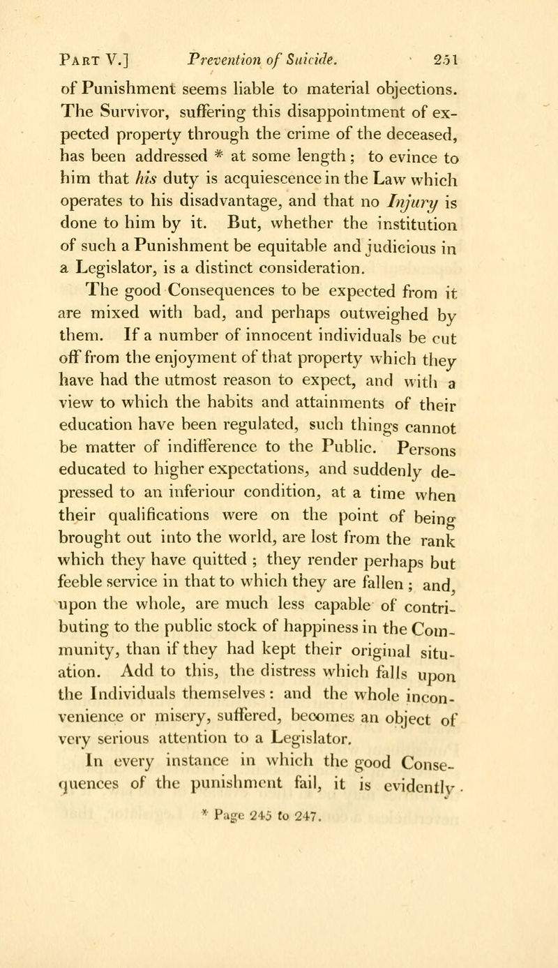 of Punishment seems liable to material objections. The Survivor, suffering this disappointment of ex- pected property through the crime of the deceased, has been addressed * at some length; to evince to him that his duty is acquiescence in the Law which operates to his disadvantage^ and that no Injury is done to him by it. But, whether the institution of such a Punishment be equitable and judicious in a Legislator, is a distinct consideration. The good Consequences to be expected from it are mixed with bad, and perhaps outweighed by them. If a number of innocent individuals be cut off from the enjoyment of that property which they have had the utmost reason to expect, and with a view to which the habits and attainments of their education have been regulated, such things cannot be matter of indifference to the Public. Persons educated to higher expectations, and suddenly de- pressed to an inferiour condition, at a time when their quahfications were on the point of being brought out into the world, are lost from the rank which they have quitted ; they render perhaps but feeble service in that to which they are fallen ; and upon the whole, are much less capable of contri- buting to the public stock of happiness in the Com- munity, than if they had kept their original situ- ation. Add to this, the distress which falls upon the Individuals themselves: and the whole incon- venience or misery, suffered, becomes an object of very serious attention to a Legislator. In every instance in which the good Conse- (jjuences of the punishment fail, it is evidently •  Page 24-5 to 24-7.