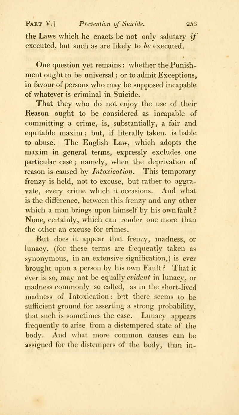 the Laws which he enacts be not only salutary if executed, but such as are likely to be executed. One question yet remains : whether the Punish- ment ought to be universal; or to admit Exceptions, in favour of j^ersons who may be supposed incapable of whatever is criminal in Suicide. That they who do not enjoy the use of their Reason ought to be considered as incapable of committing a crime, is, substantially, a fair and equitable maxim ; but, if literally taken, is liable to abuse. The English Law, which adopts the maxim in general terms, expressly excludes one particular case; namely, when the deprivation of reason is caused by Intoxication. This temporary frenzy is held, not to excuse, but rather to aggra- vate, every crime which it occasions. And what is the difference, between this frenzy and any other which a man brings upon himself by his own fault? None, certainly, which can render one more than the other an excuse for crimes. But does it appear that frenzy, madness, or lunacy, (for these terms are frequently taken as synonymous, in an extensive signification,) is ever brought upon a person by his own Fault ? That it ever is so, may not be equally evident in lunacy, or madness commonly so called, as in the short-lived madness of Intoxication : b'lt there seems to be sufficient ground for asserting a strong probability, that such is sometimes the case. Lunacy appears frequently to arise from a distempered state of the body. And what more common causes can be assigned for the distempers of the body, than in-