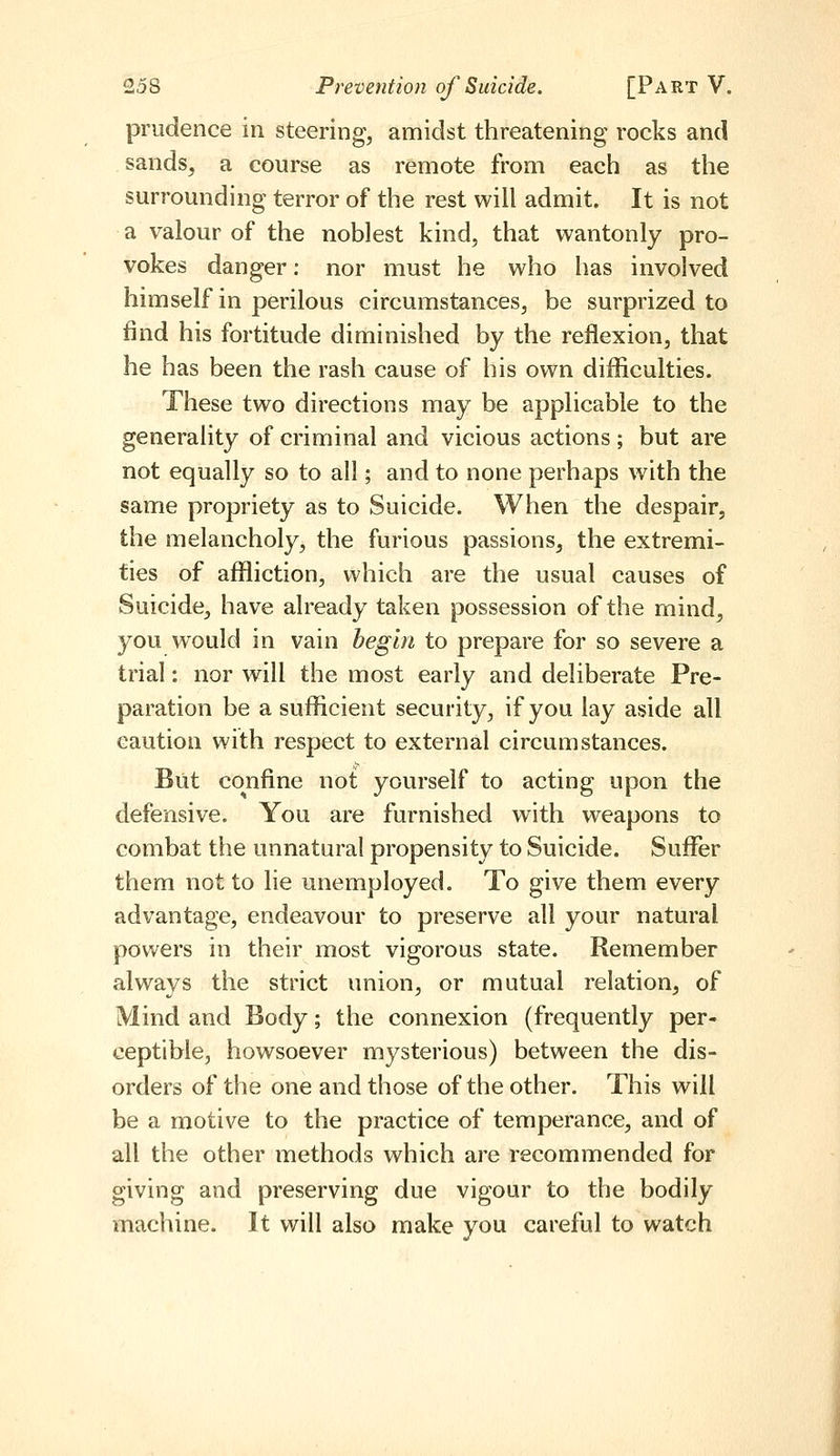 prudence in steering, amidst threatening rocks and sands, a course as remote from each as the surrounding terror of the rest will admit. It is not a valour of the noblest kind, that wantonly pro- vokes danger: nor must he who has involved himself in perilous circumstances, be surprized to find his fortitude diminished by the reflexion, that he has been the rash cause of his own difficulties. These two directions may be applicable to the generality of criminal and vicious actions; but are not equally so to all; and to none perhaps with the same propriety as to Suicide. When the despair, the melancholy, the furious passions, the extremi- ties of affliction, which are the usual causes of Suicide, have already taken possession of the mind, you would in vain begin to prepare for so severe a trial: nor will the most early and deliberate Pre- paration be a sufficient security, if you lay aside all caution with respect to external circumstances. But confine not yourself to acting upon the defensive. You are furnished with weapons to combat the unnatural propensity to Suicide. Suffer them not to lie unemployed. To give them every advantage, endeavour to preserve all your natural powers in their most vigorous state. Remember always the strict union, or mutual relation, of Mind and Body; the connexion (frequently per- ceptible, howsoever mysterious) between the dis- orders of the one and those of the other. This will be a motive to the practice of temperance, and of all the other methods which are recommended for giving and preserving due vigour to the bodily machine. It will also make you careful to watch