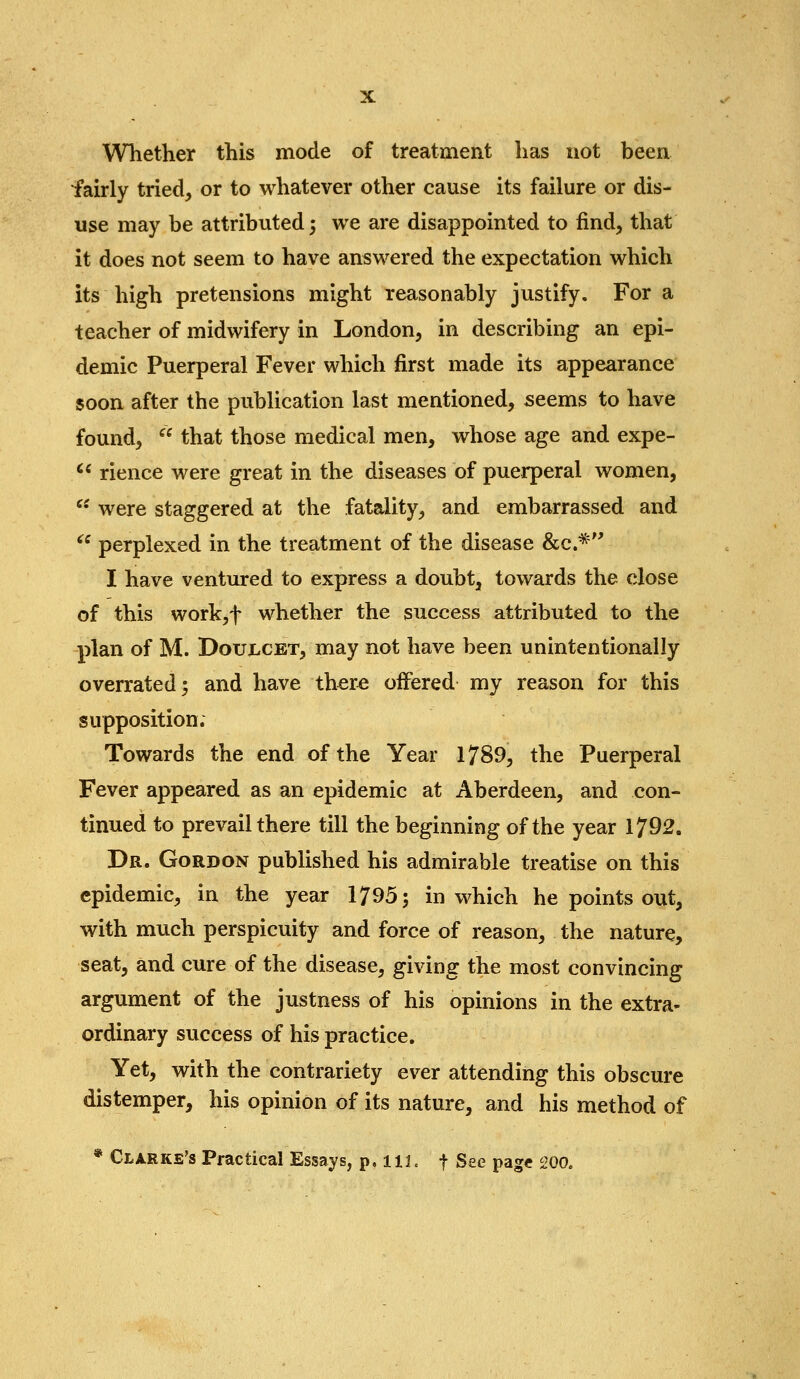 Whether this mode of treatment has not been fairly tried, or to whatever other cause its failure or dis- use may be attributed; we are disappointed to find, that it does not seem to have answered the expectation which its high pretensions might reasonably justify. For a teacher of midwifery in London, in describing an epi- demic Puerperal Fever which first made its appearance soon after the publication last mentioned, seems to have found,  that those medical men, whose age and expe- >' rience were great in the diseases of puerperal women,  were staggered at the fatality, and embarrassed and  perplexed in the treatment of the disease &c.^'' I have ventured to express a doubt, towards the close of this work,t whether the success attributed to the plan of M. DouXiCET, may not have been unintentionally overrated; and have ther^ offered my reason for this supposition. Towards the end of the Year 1789, the Puerperal Fever appeared as an epidemic at Aberdeen, and con- tinued to prevail there till the beginning of the year 1792. Dr. Gordon published his admirable treatise on this epidemic, in the year 1795; in which he points out, with much perspicuity and force of reason, the nature, seat, and cure of the disease, giving the most convincing argument of the justness of his opinions in the extra- ordinary success of his practice. Yet, with the contrariety ever attending this obscure distemper, his opinion of its nature, and his method of * Clarke's Practical Essays, p, ilL f See page 200.