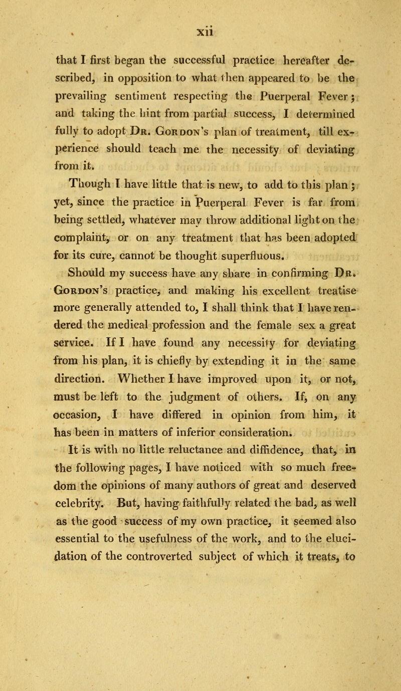 xu that I first began the successful practice hereafter de- scribed, in opposition to what then appeared to be the prevailing sentiment respecting the Puerperal Fever; and taking the hint from partial success, I determined fulJy to adopt Dr. Gordon's plan of treatment, till ex- perience should teach me the necessity of deviating from it. Though I have little that is new, to add to this plan ; yet, since the practice in Puerperal Fever is far from being settled, whatever may throw additional light on the complaint, or on any treatment that has been adopted for its cure, cannot be thought superfluous. Should my success have any share in confirming Dr* Gordon's practice, and making his excellent treatise more generally attended to, I shall think that I have ren- dered the medical profession and the female sex a great service. If I have found any necessity for deviating from his plan, it is chiefly by extending it in the same direction. Whether I have improved upon it, or not, must be left to the judgment of others. If, on any occasion, I have differed in opinion from him, it has been in matters of inferior consideration. It is with no little reluctance and diffidence, that, in the following pages, I have noticed with so much free- dom the opinions of many authors of great and deserved celebrity. But, having faithfully related the bad, as well as the good success of my own practice, it seemed also essential to the usefulness of the work, and to the eluci- dation of the controverted subject of which it treats, to