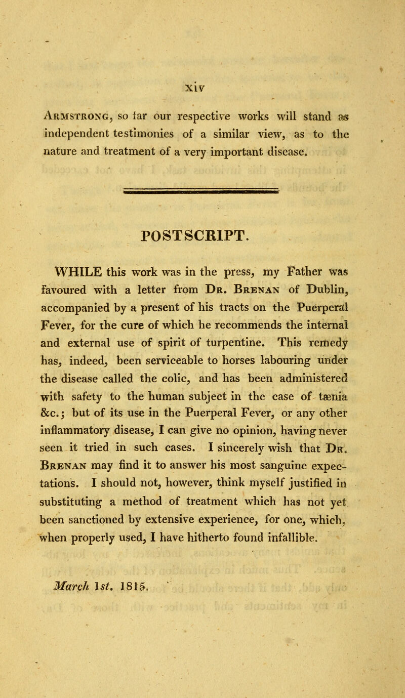 Armstrong, so lar our respective works will stand as independent testimonies of a similar view, as to the nature and treatment of a very important disease. POSTSCRIPT. WHILE this work was in the press, my Father was favoured with a letter from Dr. Brenan of Dublin, accompanied by a present of his tracts on the Puerperatl Fever, for the cure of which he recommends the internal and external use of spirit of turpentine. This remedy has, indeed, been serviceable to horses labouring under the disease called the colic, and has been administered with safety to the human subject in the case of taenia &c.; but of its use in the Puerperal Fever, or any other inflammatory disease, I can give no opinion, having never seen it tried in such cases. I sincerely wish that Dr. Brenan may find it to answer his most sanguine expec- tations. I should not, however, think myself justified in substituting a method of treatment which has not yet been sanctioned by extensive experience, for one, which, when properly used, I have hitherto found infallible. March 1st. 1815. '