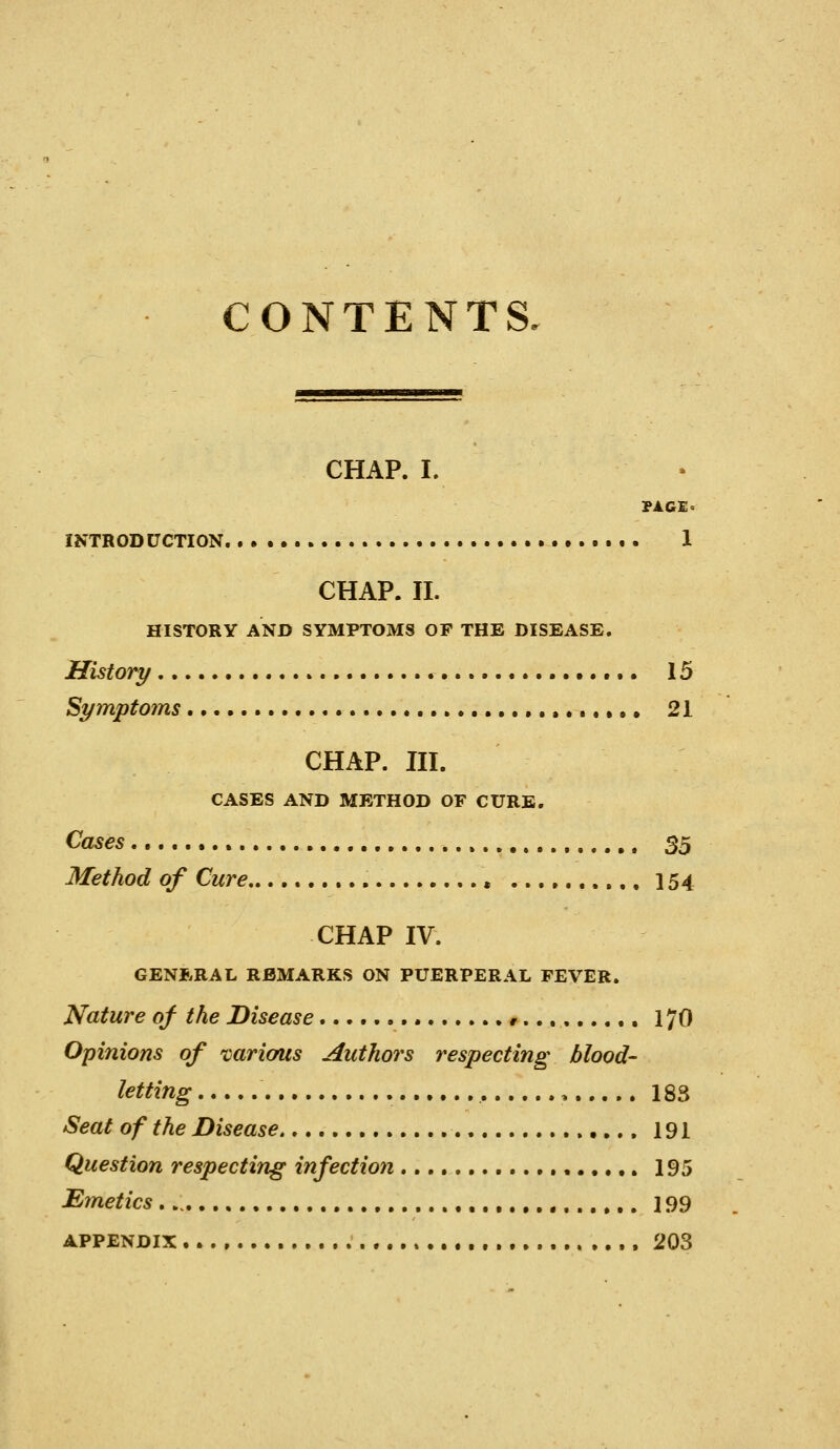 CONTENTS. CHAP. I. PAGEo INTRODUCTION 1 CHAP. II. HISTORY AND SYMPTOMS OF THE DISEASE. History 15 Symptoms , .•.••• 21 CHAP. in. CASES AND METHOD OF CURB. Cases , 35 Method of Cure , 154 CHAP IV. GENERAL REMARKS ON PUERPERAL FEVER. Nature of the Disease r 170 Opinions of ^carious Authors respecting blood- letting , 183 Seat of the Disease 191 Question respecting infection 195 Emetics , 199 APPENDIX 203