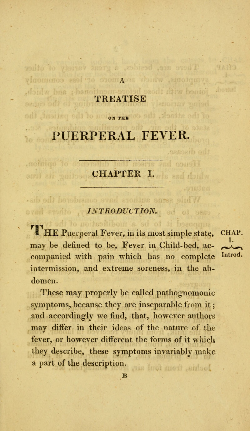 TREATISE ON THK PUERPERAL FEVER. CHAPTER I. INTRODUCTION. Jl he Puerperal Fever, in its most simple state, CHAP, may be defined to be, Fever in Child-bed, ac- companied with pain which has no complete intermission, and extreme soreness, in the ab- domen. These may properly be called pathognomonic symptoms, because they are inseparable from it; and accordingly we find, that, however authors may difier in their ideas of the nature of the fever, or however different the forms of it which they describe, these symptoms invariably make a part of the description. B