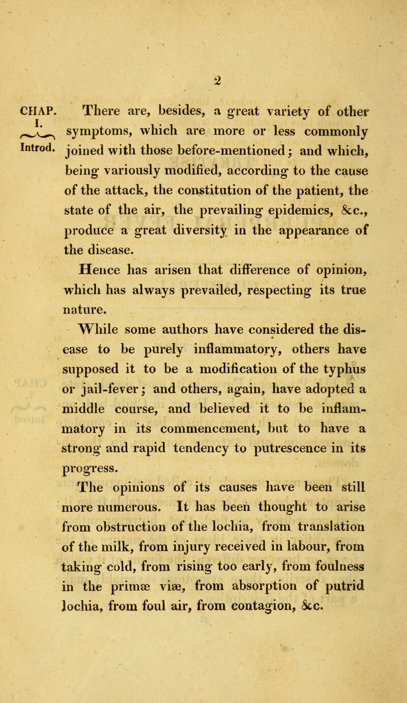 There are, besides, a great variety of other symptoms, which are more or less commonly Inlrod. joined with those before-mentioned; and which, being variously modified, according to the cause of the attack, the constitution of the patient, the state of the air, the prevailing epidemics, &c., produce a great diversity in the appearance of the disease. Hence has arisen that difference of opinion, whicli has always prevailed, respecting its true nature. While some authors have considered the dis- ease to be purely inflammatory, others have supposed it to be a modification of the typhus or jail-fever; and others, again, have adopted a middle course, and believed it to be inflam- matory in its commencement, but to have a strong and rapid tendency to putrescence in its progress. The opinions of its causes have been still more numerous. It has been thought to arise from obstruction of the lochia, from translation of the milk, from injury received in labour, fi*om taking cold, from rising too early, from foulness in the primse vise, from absorption of putrid lochia, from foul air, from contagion, &c.