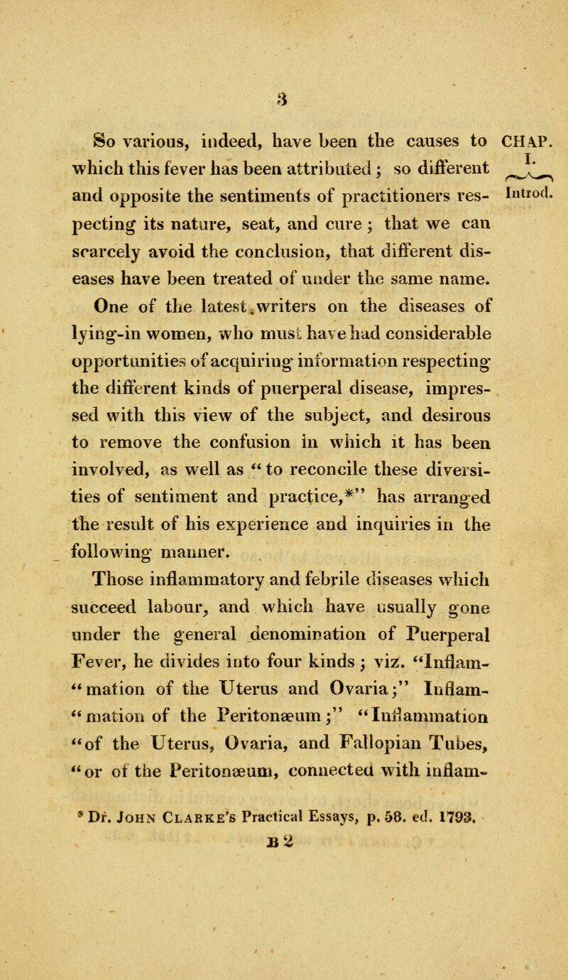 5 So various, indeed, have been the causes to CHAP, which this fever has been attributed; so different and opposite the sentiments of practitioners res- Introd. pecting its nature, seat, and cure ; that we can scarcely avoid the conclusion, that different dis- eases have been treated of under the same name. One of the latest,writers on the diseases of lying'-in women, who must have had considerable opportanities of acquiring information respecting the different kinds of puerperal disease, impres- sed with this view of the subject, and desirous to remove the confusion in which it has been involved, as well as  to reconcile these diversi- ties of sentiment and practice,*'' has arranged the result of his experience and inquiries in the following manner. Those inflammatory and febrile diseases which succeed labour^ and which have usually gone under the general denomination of Puerperal Fever, he divides into four kinds; viz. Inflam- mation of the Uterus and Ovaria; Inflam- mationof the Peritonaeum; **Inilammation of the Uterus, Ovaria, and Fallopian Tubes, '*or ot the Peritonaeum, connectea with inflam- * Dr. John Clarke's Practical Essays, p. 58. ed. 1793, b2