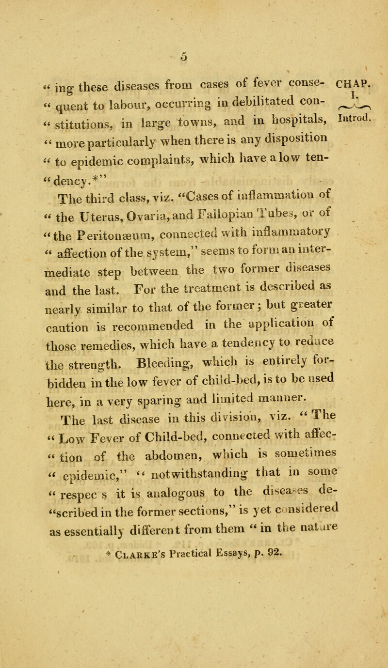 *^ ing these diseases from cases of fever conse- CHA.P. <' queiit to labour, occurring in debilitated con- ^;^ <* stitutions, in large towns, and in hospitals, Introd. '' more particularly when there is any disposition  to epidemic complaints, which have alov/ ten- dency.* The third class, viz. Cases of inflammation of '' the Uterus, Ovaria, and Fallopian Tubes, or of the Peritoneeum, connected with inflammatory  affection of the system, seems to form an inter- mediate step between the two former diseases and the last. For the treatm^ent is described as nearly similar to that of the former', but greater caution is recommended in the application of those remedies, which have a tendency to reduce the strength. Bleeding, which is entirely for- • bidden in the low fever of child-bed, is to be used here, in a very sparing and limited manner. The last disease in this division, viz.  The  Low Fever of Child-bed, connected with affec-  tion of the abdomen, which is sometimes  epidemic, '* notwithstandmg that in some  respec s it is analogous to the diseases de- scribed in the former sections, is yet c- nsidei ed as essentially different from them  in the nature