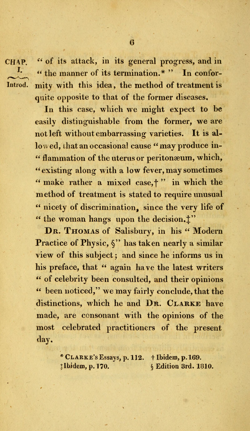 CHAP, ^' of its attack, in its general progress, and in  the manner of its termination.* '' In confor- Introd. mity with this idea, the method of treatment is quite opposite to that of the former diseases. In this case, which we might expect to be easily distinguishable from the former, we are not left without embarrassing varieties. It is al- lov^ed, that an occasional cause ** may produce in-  flammation of the uterus or peritonaeum, which, existing along with a low fever, may sometimes ^* make rather a mixed case,f ** in which the method of treatment is stated to require unusual  nicety of discrimination, since the very life of ** the woman hangs upon the decision,J'' Dr. Thomas of Salisbury, in his ** Modern Practice of Physic, § has taken nearly a similar view of this subject; and since he informs us in his preface, that  again have the latest writers ** of celebrity been consulted, and their opinions  been noticed, we may fairly conclude, that the distinctions, w^hich he and Dn. Ct.ARKE have made, are consonant with the opinions of the most celebrated practitioners of the present day. * Clarke's Essays, p. 112. t Ibidem, p. 169. llbidem, p. 170. § Edition 3rd. 1810.