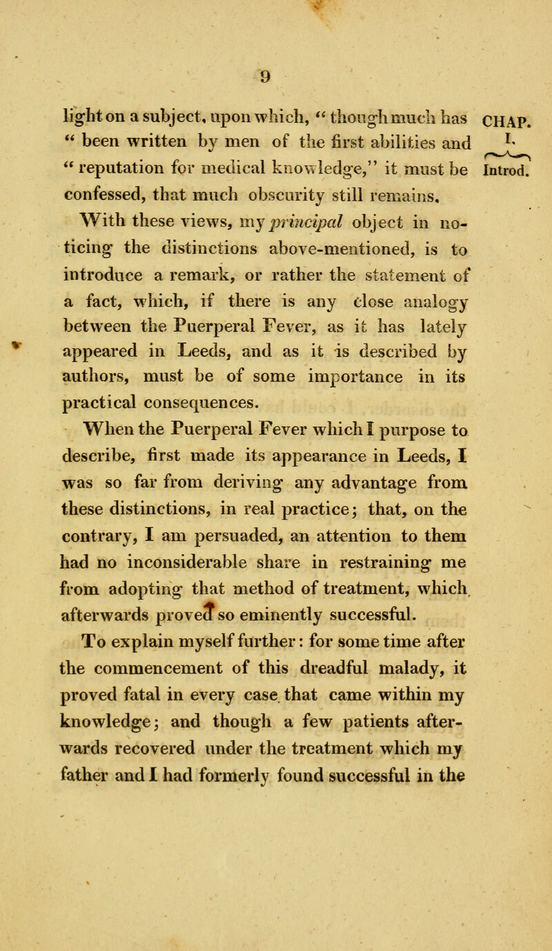 light on a subject, upon which, '^ though much has CHAP.  been written by men of the first abilities and '-  reputation for medical koowiedge, it must be Introd. confessed, that much obscurity still remains. With these views, my principal object in no- ticing the distinctions above-mentioned, is to introduce a remark, or rather the statement of a fact, which, if there is any close analogy between the Puerperal Fever, as it has lately appeared in Leeds, and as it is described by authors, must be of some importance in its practical consequences. When the Puerperal Fever which I purpose to describe, first made its appearance in Leeds, I was so far from deriving any advantage from these distinctions, in real practice; that, on the contrary, I am persuaded, an attention to them had no inconsiderable share in restraining me from adopting that method of treatment, which afterwards proved so eminently successful. To explain my self further: for some time after the commencement of this dreadful malady, it proved fatal in every case that came within my knowledge; and though a few patients after- wards recovered under the treatment which my father and 1 had formerly found successful in the