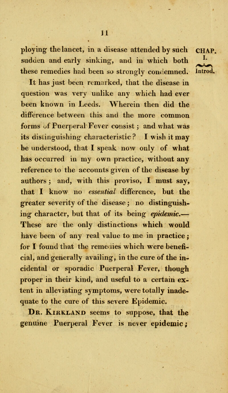 ploying the lancet, in a disease attended by such CHAP. sudden and early sinking, and in which both these remedies had been so strongly confiemned. Inirod. It has just been remarked, that the disease in question was very unlike any which had ever been known in Leeds. Wherein then did the difference between this and the more common forms v/f Puerperal Fever consist 3 and what was its dislinguishing characteristic ? I wish it may be understood, that I speak now only of what has occurred in my own practice, without any reference to the accounts given of the disease by authors ; and, with this proviso, I must say, that I know no essential difference, but the greater severity of the disease; no distinguish- ing character, but that of its being epidemic.— These are the only distinctions which would have been of any real value to me in practice; for I found that the remeaies which were benefi- cial, and generally availing, in the cure of the in- cidental or sporadic Puerperal Fever, though proper in their kind, and useful to a certain ex- tent in alleviating symptoms, were totally inade- quate to the cure of this severe Epidemic. Dr. Kirkland seems to suppose, that the genuine Puerperal Fever is never epidemic;