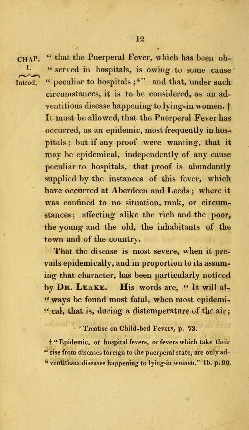 » CHAP. *' that the Puerperal Fever, which has been ob- ^»  served hi hospitals, is owing to some cause Introd. ** peculiar to hospitals ;* and that, under such circumstances, it is to be considered, as an ad- ventitious disease happening to lying-in women, f It must be allowed, that the Puerperal Fever has occurred, as an epidemic, most frequently in hos- pitals ; but if any proof were wanting, that it may be epidemical, independently of any cause peculiar to hospitals, that proof is abundantly supplied by the instances of this fever, which have occurred at Aberdeen and Leeds; where it was confined to no situation, rank, or circum- stances; affecting alike the rich and the poor, the young and the old, the inhabitants of the town and of the country. That the disease is most severe, when it pre- vails epidemically, and in proportion to its assum- ing that character, has been particularly noticed by Dr. Leake. His words are,  It will al- *^ ways be found most fatal, when most epidemic ^* eal, that is, during a distemperature of the air; * Treatise on Child-bed Fevers, p. 73. t ** Epidemic, or hospital fevers, or fevers which take their  rise from diseases foreign to the puerperal state, are only ad-  ventitions. diseases happening to lying-in women. lb. p. 90.