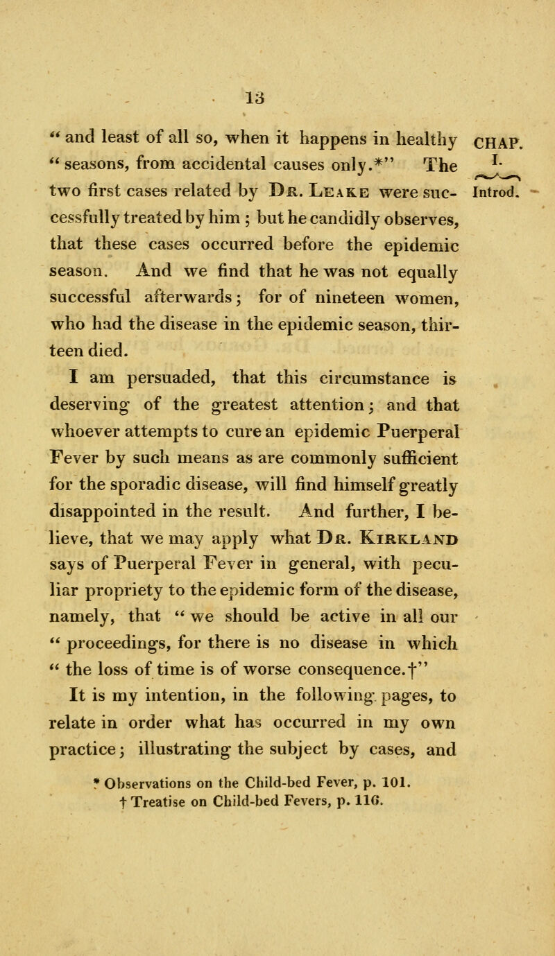  and least of all so, when it happens in healthy CHAP. seasons, from accidental causes only.* The ^' two first cases related by Dr. Leake were sue- Introd. cessfuUy treated by him ; but he candidly observes, that these cases occurred before the epidemic season. And we find that he was not equally successful afterwards; for of nineteen women, who had the disease in the epidemic season, thir- teen died. I am persuaded, that this circumstance is , deserving of the greatest attention; and that whoever attempts to cure an epidemic Puerperal Fever by such means as are commonly sufficient for the sporadic disease, will find himself greatly disappointed in the result. And further, I be- lieve, that we may apply what Dr. Kirki>and says of Puerperal Fever in general, with pecu- liar propriety to the epidemic form of the disease, namely, that ** we should be active in all our  proceedings, for there is no disease in which  the loss of time is of worse consequence.f It is my intention, in the following pages, to relate in order what has occurred in my own practice; illustrating the subject by cases, and • Observations on the Child-bed Fever, p. 101. t Treatise on Child-bed Fevers, p. IIG*.