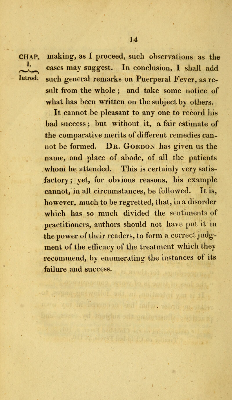 CHAP, making, as I proceed, such observations as the ^.^^^ cases may suggest. In conclusion, 1 shall add Introd. such general remarks on Puerperal Fever, as re- sult from the whole; and take some notice of what has been written on the subject by others. It cannot be pleasant to any one to record his bad success; but without it, a fair estimate of the comparative merits of different remedies can- not be formed. Dr. Gordon has given us the name, and place of abode, of all the patients whom he attended. This is certainly very satis- factory; yet, for obvious reasons, his example cannot, in all circumstances, be followed. It is, however, much to be regretted, that, in a disorder which has so much divided the sentiments of practitioners, authors should not have put it in the power of their readers, to form a correct judg- ment of the efficacy of the treatment which they recommend, by enumerating the instances of its failure and success.