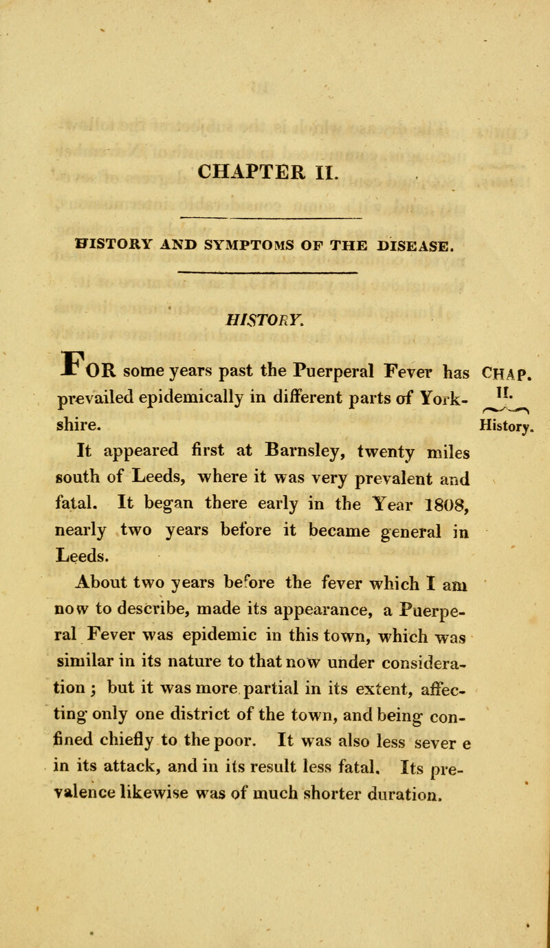 CHAPTER II. HISTORY AND SYMPTOMS OF THE DISEASE. HISTORY, Jl* or some years past the Puerperal Fever has CHAP, prevailed epidemically in different parts of York- ^^' shire. History. It appeared first at Barnsley, twenty miles south of Leeds, where it was very prevalent and fatal. It began there early in the Year 1808, nearly two years before it became general in Leeds. About two years before the fever which I am now to describe, made its appearance, a Puerpe- ral Fever was epidemic in this town, which was similar in its nature to that now under considera- tion ; but it was more partial in its extent, affec- ting only one district of the town, and being con- fined chiefly to the poor. It was also less sever e in its attack, and in its result less fatal. Its pre- valence likewise was of much shorter duration.