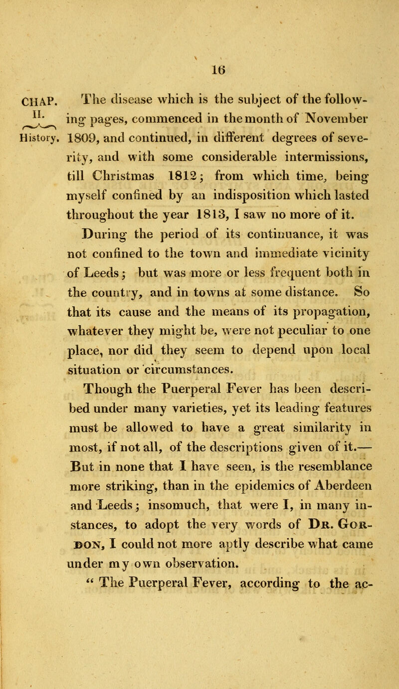 The disease which is the subject of the follow- ing pages, commenced in the month of November History, 1809, and continued, in different degrees of seve- rity, and with some considerable intermissions, till Christmas 1812; from which time^ being myself confined by an indisposition which lasted throughout the year 1813, I saw no more of it. During the period of its continuance, it was not confined to the town and immediate vicinity of Leeds; but was more or less frequent both in the country, and in towns at some distance. So that its cause and the means of its propagation, whatever they might be, were not peculiar to one place, nor did they seem to depend upon local situation or circumstances. Though the Puerperal Fever has been descri- bed under many varieties, yet its leading features must be allowed to have a great similarity in most, if not all, of the descriptions given of it.— But in none that I have seen, is the resemblance more striking, than in the epidemics of Aberdeen and Leeds; insomuch, that were I, in many in- stances, to adopt the very words of Dr. Gor- don, I could not more aptly describe what came under my own observation.  The Puerperal Fever, according to the ac-